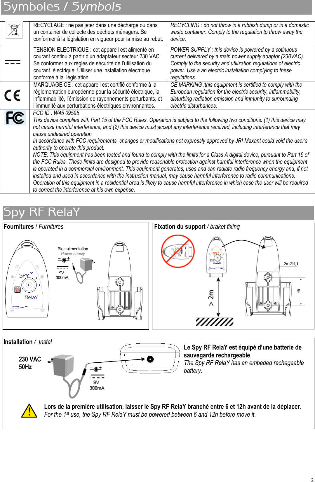 2 Fournitures / Furnitures          Fixation du support / braket fixing               Installation /  Instal          RECYCLAGE : ne pas jeter dans une décharge ou dans un container de collecte des déchets ménagers. Se conformer à la législation en vigueur pour la mise au rebut. RECYCLING : do not throw in a rubbish dump or in a domestic waste container. Comply to the regulation to throw away the device.  TENSION ELECTRIQUE : cet appareil est alimenté en courant continu à partir d’un adaptateur secteur 230 VAC. Se conformer aux règles de sécurité de l’utilisation du courant  électrique. Utiliser une installation électrique conforme à la  législation. POWER SUPPLY : this device is powered by a cotinuous current delivered by a main power supply adaptor (230VAC). Comply to the security and utilization regulations of electric power. Use a an electric installation complying to these regulations  MARQUAGE CE : cet appareil est certifié conforme à la réglementation européenne pour la sécurité électrique, la inflammabilité, l’émission de rayonnements perturbants, et l’immunité aux perturbations électriques environnantes. CE MARKING :this equipment is certified to comply with the European regulation for the electric security, inflammability, disturbing radiation emission and immunity to surrounding electric disturbances.  FCC ID : W45 09595 This device complies with Part 15 of the FCC Rules. Operation is subject to the following two conditions: (1) this device may not cause harmful interference, and (2) this device must accept any interference received, including interference that may cause undesired operation In accordance with FCC requirements, changes or modifications not expressly approved by JRI Maxant could void the user&apos;s authority to operate this product. NOTE: This equipment has been tested and found to comply with the limits for a Class A digital device, pursuant to Part 15 of the FCC Rules. These limits are designed to provide reasonable protection against harmful interference when the equipment is operated in a commercial environment. This equipment generates, uses and can radiate radio frequency energy and, if not installed and used in accordance with the instruction manual, may cause harmful interference to radio communications. Operation of this equipment in a residential area is likely to cause harmful interference in which case the user will be required to correct the interference at his own expense. 230 VAC  50Hz Le Spy RF RelaY est équipé d’une batterie de sauvegarde rechargeable. The Spy RF RelaY has an embeded rechageable battery. Lors de la première utilisation, laisser le Spy RF RelaY branché entre 6 et 12h avant de la déplacer. For the 1st use, the Spy RF RelaY must be powered between 6 and 12h before move it. 