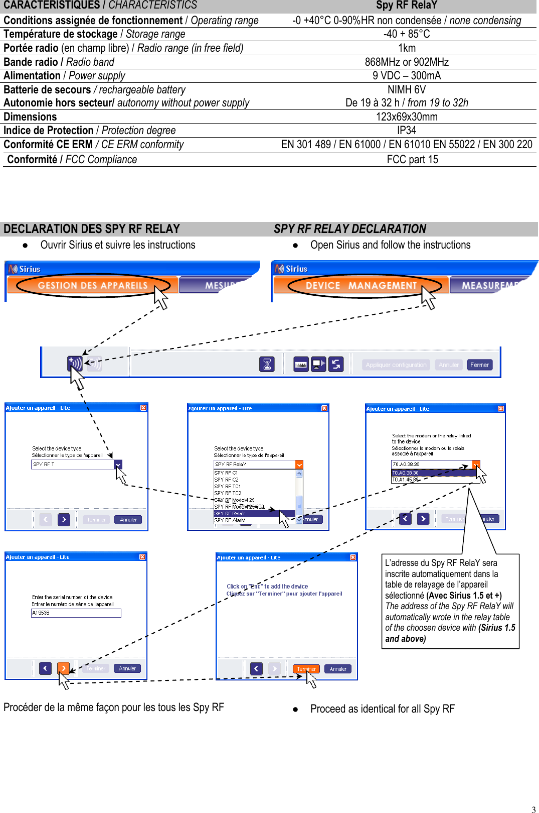3  CARACTERISTIQUES / CHARACTERISTICS Spy RF RelaY Conditions assignée de fonctionnement / Operating range -0 +40°C 0-90%HR non condensée / none condensing Température de stockage / Storage range -40 + 85°C Portée radio (en champ libre) / Radio range (in free field) 1km Bande radio / Radio band 868MHz or 902MHz Alimentation / Power supply 9 VDC – 300mA Batterie de secours / rechargeable battery Autonomie hors secteur/ autonomy without power supply NIMH 6V De 19 à 32 h / from 19 to 32h Dimensions 123x69x30mm Indice de Protection / Protection degree IP34 Conformité CE ERM / CE ERM conformity EN 301 489 / EN 61000 / EN 61010 EN 55022 / EN 300 220 Conformité / FCC Compliance     FCC part 15    DECLARATION DES SPY RF RELAY SPY RF RELAY DECLARATION  Ouvrir Sirius et suivre les instructions  Open Sirius and follow the instructions                               Procéder de la même façon pour les tous les Spy RF   Proceed as identical for all Spy RF  L’adresse du Spy RF RelaY sera inscrite automatiquement dans la table de relayage de l’appareil sélectionné (Avec Sirius 1.5 et +) The address of the Spy RF RelaY will automatically wrote in the relay table of the choosen device with (Sirius 1.5 and above) 