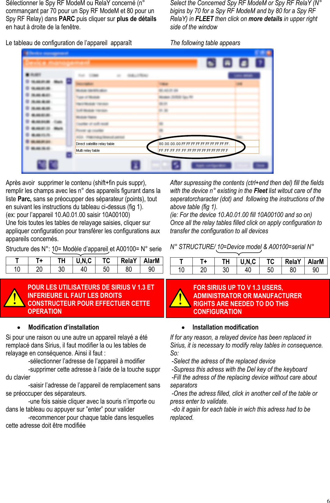 6 Sélectionner le Spy RF ModeM ou RelaY concerné (n° commançant par 70 pour un Spy RF ModeM et 80 pour un Spy RF Relay) dans PARC puis cliquer sur plus de détails en haut à droite de la fenêtre.  Le tableau de configuration de l’appareil  apparaît Select the Concerned Spy RF ModeM or Spy RF RelaY (N° bigins by 70 for a Spy RF ModeM and by 80 for a Spy RF RelaY) in FLEET then click on more details in upper right side of the window  The following table appears                       Après avoir  supprimer le contenu (shift+fin puis suppr), remplir les champs avec les n° des appareils figurant dans la liste Parc, sans se préocupper des séparateur (points), tout en suivant les instructions du tableau ci-dessus (fig 1). (ex: pour l’appareil 10.A0.01.00 saisir 10A00100) Une fois toutes les tables de relayage saisies, cliquer sur appliquer configuration pour transférer les configurations aux appareils concernés. Structure des N°: 10= Modèle d’appareil et A00100= N° serie T T+ TH U,N,C TC RelaY AlarM 10 20 30 40 50 80 90  After supressing the contents (ctrl+end then del) fill the fields with the device n° existing in the Fleet list witout care of the seperatorcharacter (dot) and  following the instructions of the above table (fig 1).  (ie: For the device 10.A0.01.00 fill 10A00100 and so on) Once all the relay tables filled click on apply configuration to transfer the configuration to all devices  N° STRUCTURE/ 10=Device model &amp; A00100=serial N° T T+ TH U,N,C TC RelaY AlarM 10 20 30 40 50 80 90   Modification d’installation Si pour une raison ou une autre un appareil relayé a été remplacé dans Sirius, il faut modifier la ou les tables de relayage en conséquence. Ainsi il faut :   -sélectionner l’adresse de l’appareil à modifier   -supprimer cette adresse à l’aide de la touche suppr du clavier   -saisir l’adresse de l’appareil de remplacement sans se préoccuper des séparateurs.   -une fois saisie cliquer avec la souris n’importe ou dans le tableau ou appuyer sur ”enter” pour valider   -recommencer pour chaque table dans lesquelles cette adresse doit être modifiée  Installation modification If for any reason, a relayed device has been replaced in Sirius, it is necessary to modify relay tables in consequence. So:  -Select the adress of the replaced device  -Supress this adress with the Del key of the keyboard  -Fill the adress of the replacing device without care about separators  -Ones the adress filled, click in another cell of the table or press enter to validate.  -do it again for each table in wich this adress had to be replaced.  POUR LES UTILISATEURS DE SIRIUS V 1.3 ET INFERIEURE IL FAUT LES DROITS CONSTRUCTEUR POUR EFFECTUER CETTE OPERATION FOR SIRIUS UP TO V 1.3 USERS, ADMINISTRATOR OR MANUFACTURER RIGHTS ARE NEEDED TO DO THIS CONFIGURATION 