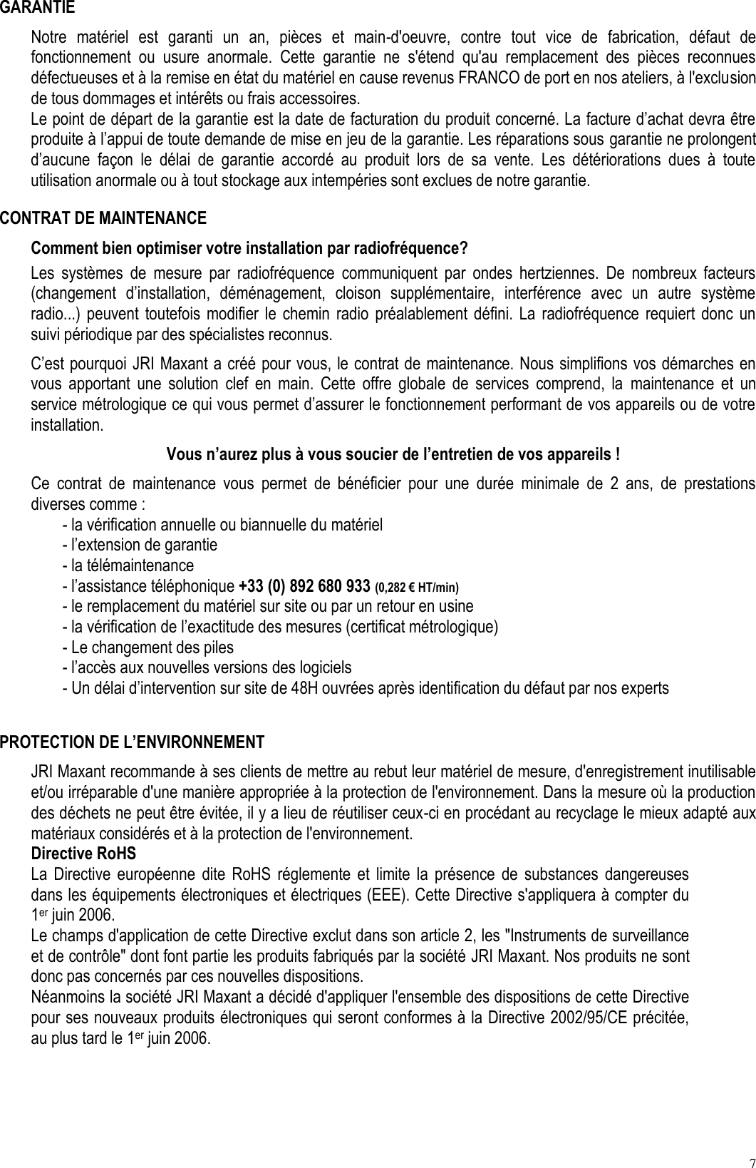 7 GARANTIE Notre  matériel  est  garanti  un  an,  pièces  et  main-d&apos;oeuvre,  contre  tout  vice  de  fabrication,  défaut  de fonctionnement  ou  usure  anormale.  Cette  garantie  ne  s&apos;étend  qu&apos;au  remplacement  des  pièces  reconnues défectueuses et à la remise en état du matériel en cause revenus FRANCO de port en nos ateliers, à l&apos;exclusion de tous dommages et intérêts ou frais accessoires. Le point de départ de la garantie est la date de facturation du produit concerné. La facture d’achat devra être produite à l’appui de toute demande de mise en jeu de la garantie. Les réparations sous garantie ne prolongent d’aucune  façon  le  délai  de  garantie  accordé  au  produit  lors  de  sa  vente.  Les  détériorations  dues  à  toute utilisation anormale ou à tout stockage aux intempéries sont exclues de notre garantie. CONTRAT DE MAINTENANCE Comment bien optimiser votre installation par radiofréquence? Les  systèmes  de  mesure  par  radiofréquence  communiquent  par  ondes  hertziennes.  De  nombreux  facteurs (changement  d’installation,  déménagement,  cloison  supplémentaire,  interférence  avec  un  autre  système radio...)  peuvent  toutefois  modifier  le  chemin  radio  préalablement  défini.  La  radiofréquence  requiert  donc  un suivi périodique par des spécialistes reconnus. C’est pourquoi JRI Maxant a créé pour vous, le contrat de maintenance. Nous simplifions vos démarches en vous  apportant  une  solution  clef  en  main.  Cette  offre  globale  de  services  comprend,  la  maintenance  et  un service métrologique ce qui vous permet d’assurer le fonctionnement performant de vos appareils ou de votre installation. Vous n’aurez plus à vous soucier de l’entretien de vos appareils ! Ce  contrat  de  maintenance  vous  permet  de  bénéficier  pour  une  durée  minimale  de  2  ans,  de  prestations diverses comme : - la vérification annuelle ou biannuelle du matériel - l’extension de garantie - la télémaintenance - l’assistance téléphonique +33 (0) 892 680 933 (0,282 € HT/min) - le remplacement du matériel sur site ou par un retour en usine - la vérification de l’exactitude des mesures (certificat métrologique) - Le changement des piles - l’accès aux nouvelles versions des logiciels - Un délai d’intervention sur site de 48H ouvrées après identification du défaut par nos experts  PROTECTION DE L’ENVIRONNEMENT JRI Maxant recommande à ses clients de mettre au rebut leur matériel de mesure, d&apos;enregistrement inutilisable et/ou irréparable d&apos;une manière appropriée à la protection de l&apos;environnement. Dans la mesure où la production des déchets ne peut être évitée, il y a lieu de réutiliser ceux-ci en procédant au recyclage le mieux adapté aux matériaux considérés et à la protection de l&apos;environnement.  Directive RoHS La  Directive  européenne  dite  RoHS  réglemente  et  limite  la  présence  de  substances  dangereuses dans les équipements électroniques et électriques (EEE). Cette Directive s&apos;appliquera à compter du 1er juin 2006. Le champs d&apos;application de cette Directive exclut dans son article 2, les &quot;Instruments de surveillance et de contrôle&quot; dont font partie les produits fabriqués par la société JRI Maxant. Nos produits ne sont donc pas concernés par ces nouvelles dispositions. Néanmoins la société JRI Maxant a décidé d&apos;appliquer l&apos;ensemble des dispositions de cette Directive pour ses nouveaux produits électroniques qui seront conformes à la Directive 2002/95/CE précitée, au plus tard le 1er juin 2006. 