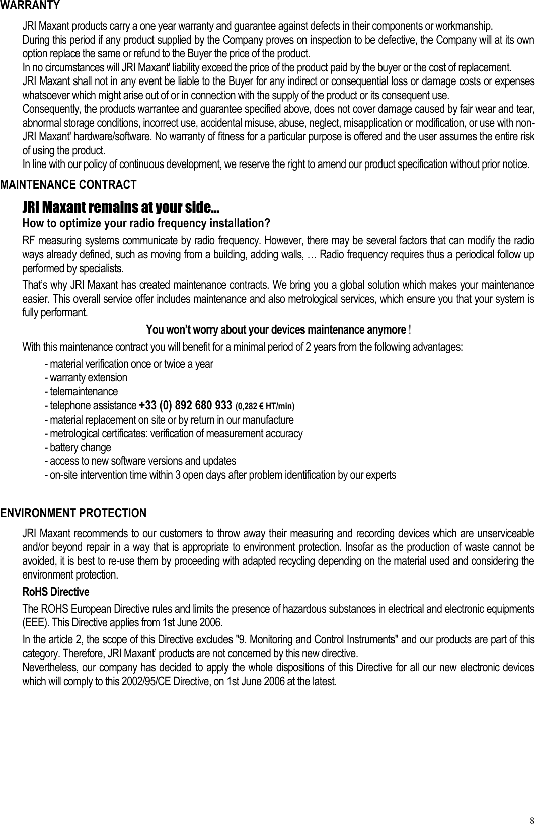 8 WARRANTY JRI Maxant products carry a one year warranty and guarantee against defects in their components or workmanship. During this period if any product supplied by the Company proves on inspection to be defective, the Company will at its own option replace the same or refund to the Buyer the price of the product. In no circumstances will JRI Maxant&apos; liability exceed the price of the product paid by the buyer or the cost of replacement. JRI Maxant shall not in any event be liable to the Buyer for any indirect or consequential loss or damage costs or expenses whatsoever which might arise out of or in connection with the supply of the product or its consequent use. Consequently, the products warrantee and guarantee specified above, does not cover damage caused by fair wear and tear, abnormal storage conditions, incorrect use, accidental misuse, abuse, neglect, misapplication or modification, or use with non-JRI Maxant&apos; hardware/software. No warranty of fitness for a particular purpose is offered and the user assumes the entire risk of using the product. In line with our policy of continuous development, we reserve the right to amend our product specification without prior notice. MAINTENANCE CONTRACT JRI Maxant remains at your side... How to optimize your radio frequency installation? RF measuring systems communicate by radio frequency. However, there may be several factors that can modify the radio ways already defined, such as moving from a building, adding walls, … Radio frequency requires thus a periodical follow up performed by specialists.   That’s why JRI Maxant has created maintenance contracts. We bring you a global solution which makes your maintenance easier. This overall service offer includes maintenance and also metrological services, which ensure you that your system is fully performant. You won’t worry about your devices maintenance anymore ! With this maintenance contract you will benefit for a minimal period of 2 years from the following advantages:  - material verification once or twice a year - warranty extension - telemaintenance - telephone assistance +33 (0) 892 680 933 (0,282 € HT/min) - material replacement on site or by return in our manufacture - metrological certificates: verification of measurement accuracy - battery change - access to new software versions and updates - on-site intervention time within 3 open days after problem identification by our experts  ENVIRONMENT PROTECTION JRI Maxant recommends to our customers to throw away their measuring and recording devices which are unserviceable and/or beyond repair in a way that is appropriate to environment protection. Insofar as the production of waste cannot be avoided, it is best to re-use them by proceeding with adapted recycling depending on the material used and considering the environment protection. RoHS Directive The ROHS European Directive rules and limits the presence of hazardous substances in electrical and electronic equipments (EEE). This Directive applies from 1st June 2006. In the article 2, the scope of this Directive excludes &quot;9. Monitoring and Control Instruments&quot; and our products are part of this category. Therefore, JRI Maxant’ products are not concerned by this new directive. Nevertheless, our company has decided to apply the whole dispositions of this Directive for all our new electronic devices which will comply to this 2002/95/CE Directive, on 1st June 2006 at the latest.  