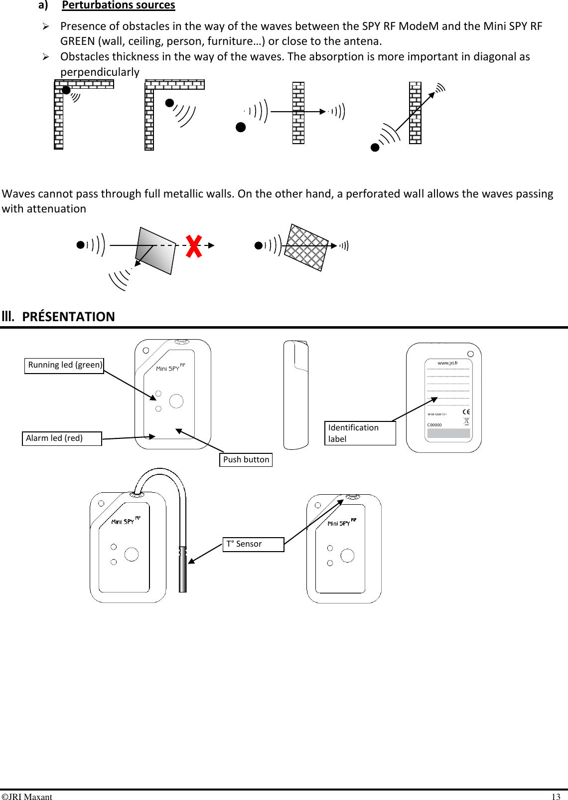 ©JRI Maxant    13  a) Perturbations sources  Presence of obstacles in the way of the waves between the SPY RF ModeM and the Mini SPY RF GREEN (wall, ceiling, person, furniture…) or close to the antena.   Obstacles thickness in the way of the waves. The absorption is more important in diagonal as perpendicularly        Waves cannot pass through full metallic walls. On the other hand, a perforated wall allows the waves passing with attenuation       III. PRÉSENTATION                    Running led (green) Push button Alarm led (red) Identification label T° Sensor 