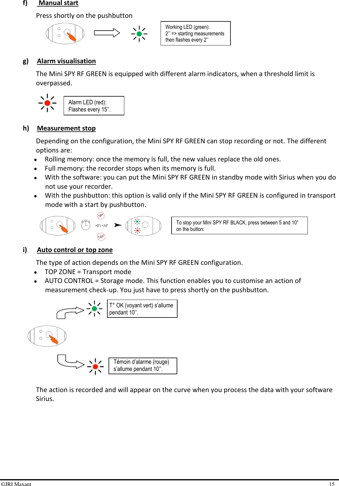 ©JRI Maxant    15 T° OK (voyant vert) s’allume pendant 10’’. Témoin d’alarme (rouge) s’allume pendant 10’’. f)  Manual start  Press shortly on the pushbutton      g) Alarm visualisation The Mini SPY RF GREEN is equipped with different alarm indicators, when a threshold limit is overpassed.     h) Measurement stop Depending on the configuration, the Mini SPY RF GREEN can stop recording or not. The different options are:  Rolling memory: once the memory is full, the new values replace the old ones.   Full memory: the recorder stops when its memory is full.  With the software: you can put the Mini SPY RF GREEN in standby mode with Sirius when you do not use your recorder.  With the pushbutton: this option is valid only if the Mini SPY RF GREEN is configured in transport mode with a start by pushbutton.     i) Auto control or top zone The type of action depends on the Mini SPY RF GREEN configuration.   TOP ZONE = Transport mode  AUTO CONTROL = Storage mode. This function enables you to customise an action of measurement check-up. You just have to press shortly on the pushbutton.           The action is recorded and will appear on the curve when you process the data with your software Sirius.  Alarm LED (red): Flashes every 15’’. To stop your Mini SPY RF BLACK, press between 5 and 10” on the button: - The 2 LEDs are on and then flash alternatively. Working LED (green): 2’’ =&gt; starting measurements then flashes every 2’’ 