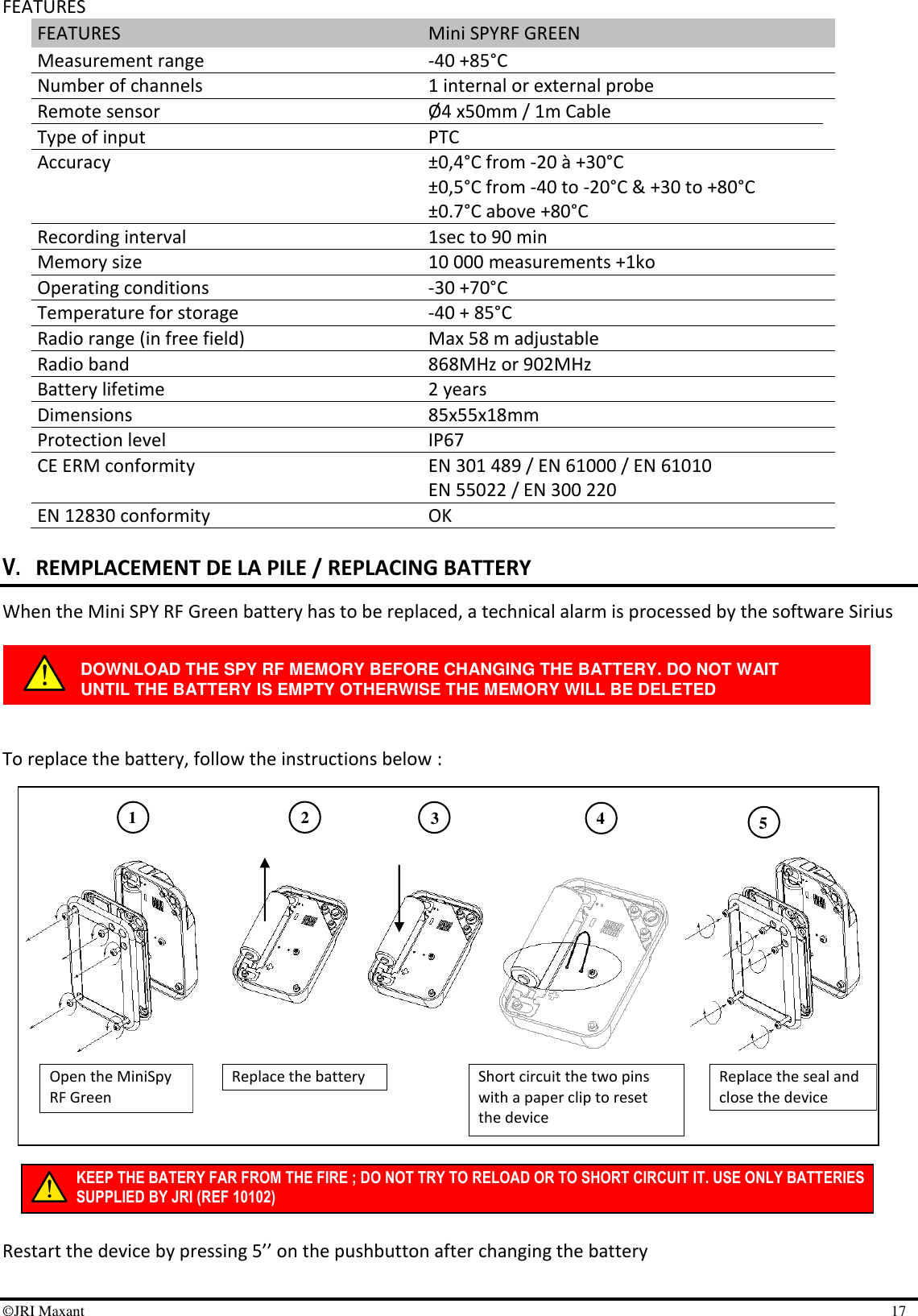 ©JRI Maxant    17 KEEP THE BATERY FAR FROM THE FIRE ; DO NOT TRY TO RELOAD OR TO SHORT CIRCUIT IT. USE ONLY BATTERIES SUPPLIED BY JRI (REF 10102) 1 3 4 2 5 FEATURES FEATURES Mini SPYRF GREEN Measurement range  -40 +85°C Number of channels 1 internal or external probe Remote sensor Ø4 x50mm / 1m Cable Type of input PTC Accuracy ±0,4°C from -20 à +30°C  ±0,5°C from -40 to -20°C &amp; +30 to +80°C ±0.7°C above +80°C Recording interval 1sec to 90 min Memory size 10 000 measurements +1ko Operating conditions -30 +70°C Temperature for storage -40 + 85°C Radio range (in free field) Max 58 m adjustable Radio band  868MHz or 902MHz Battery lifetime 2 years Dimensions 85x55x18mm Protection level  IP67 CE ERM conformity EN 301 489 / EN 61000 / EN 61010 EN 55022 / EN 300 220 EN 12830 conformity OK  V. REMPLACEMENT DE LA PILE / REPLACING BATTERY When the Mini SPY RF Green battery has to be replaced, a technical alarm is processed by the software Sirius      To replace the battery, follow the instructions below :                     Restart the device by pressing 5’’ on the pushbutton after changing the battery  DOWNLOAD THE SPY RF MEMORY BEFORE CHANGING THE BATTERY. DO NOT WAIT UNTIL THE BATTERY IS EMPTY OTHERWISE THE MEMORY WILL BE DELETED Open the MiniSpy RF Green Replace the battery Short circuit the two pins with a paper clip to reset the device  Replace the seal and close the device 