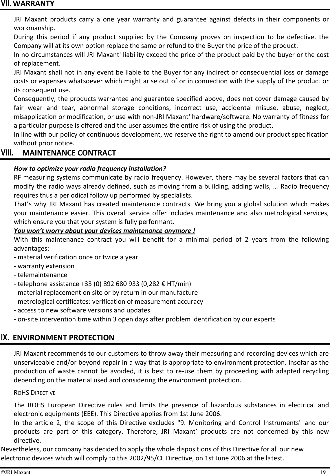 ©JRI Maxant    19 VII. WARRANTY JRI  Maxant  products  carry  a  one  year  warranty  and  guarantee  against  defects  in  their  components  or workmanship. During  this  period  if  any  product  supplied  by  the  Company  proves  on  inspection  to  be  defective,  the Company will at its own option replace the same or refund to the Buyer the price of the product. In no circumstances will JRI Maxant&apos; liability exceed the price of the product paid by the buyer or the cost of replacement. JRI Maxant shall not in any event be liable to the Buyer for any indirect or consequential loss or damage costs or expenses whatsoever which might arise out of or in connection with the supply of the product or its consequent use. Consequently, the products warrantee and guarantee specified above, does not cover damage caused by fair  wear  and  tear,  abnormal  storage  conditions,  incorrect  use,  accidental  misuse,  abuse,  neglect, misapplication or modification, or use with non-JRI Maxant&apos; hardware/software. No warranty of fitness for a particular purpose is offered and the user assumes the entire risk of using the product. In line with our policy of continuous development, we reserve the right to amend our product specification without prior notice. VIII. MAINTENANCE CONTRACT How to optimize your radio frequency installation? RF measuring systems communicate by radio frequency. However,  there may be several factors that can modify the radio ways already defined, such as moving from a building, adding walls, …  Radio frequency requires thus a periodical follow up performed by specialists.   That’s  why JRI  Maxant  has  created  maintenance contracts.  We  bring  you  a  global  solution which makes your  maintenance easier. This  overall  service  offer  includes maintenance  and also  metrological services, which ensure you that your system is fully performant. You won’t worry about your devices maintenance anymore ! With  this  maintenance  contract  you  will  benefit  for  a  minimal  period  of  2  years  from  the  following advantages:  - material verification once or twice a year - warranty extension - telemaintenance - telephone assistance +33 (0) 892 680 933 (0,282 € HT/min) - material replacement on site or by return in our manufacture - metrological certificates: verification of measurement accuracy - access to new software versions and updates - on-site intervention time within 3 open days after problem identification by our experts  IX. ENVIRONMENT PROTECTION JRI Maxant recommends to our customers to throw away their measuring and recording devices which are unserviceable and/or beyond repair in a way that is appropriate to environment protection. Insofar as the production  of  waste  cannot  be  avoided,  it  is  best  to  re-use  them  by  proceeding  with  adapted  recycling depending on the material used and considering the environment protection. ROHS DIRECTIVE The  ROHS  European  Directive  rules  and  limits  the  presence  of  hazardous  substances  in  electrical  and electronic equipments (EEE). This Directive applies from 1st June 2006. In  the  article  2,  the  scope  of  this  Directive  excludes  &quot;9.  Monitoring  and  Control  Instruments&quot;  and  our products  are  part  of  this  category.  Therefore,  JRI  Maxant’  products  are  not  concerned  by  this  new directive. Nevertheless, our company has decided to apply the whole dispositions of this Directive for all our new electronic devices which will comply to this 2002/95/CE Directive, on 1st June 2006 at the latest. 