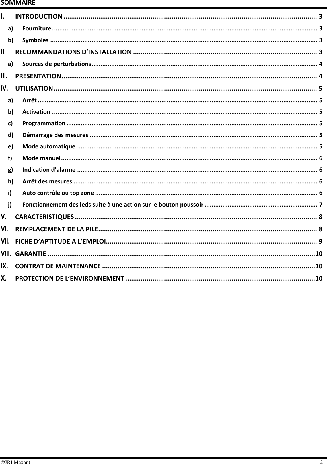  ©JRI Maxant    2 SOMMAIRE I. INTRODUCTION ................................................................................................................................... 3 a) Fourniture .................................................................................................................................................... 3 b) Symboles ..................................................................................................................................................... 3 II. RECOMMANDATIONS D’INSTALLATION ............................................................................................... 3 a) Sources de perturbations .............................................................................................................................. 4 III. PRESENTATION .................................................................................................................................... 4 IV. UTILISATION ........................................................................................................................................ 5 a) Arrêt ............................................................................................................................................................ 5 b) Activation .................................................................................................................................................... 5 c) Programmation ............................................................................................................................................ 5 d) Démarrage des mesures ............................................................................................................................... 5 e) Mode automatique ...................................................................................................................................... 5 f) Mode manuel ............................................................................................................................................... 6 g) Indication d’alarme ...................................................................................................................................... 6 h) Arrêt des mesures ........................................................................................................................................ 6 i) Auto contrôle ou top zone ............................................................................................................................ 6 j) Fonctionnement des leds suite à une action sur le bouton poussoir ............................................................... 7 V. CARACTERISTIQUES ............................................................................................................................. 8 VI. REMPLACEMENT DE LA PILE ................................................................................................................. 8 VII. FICHE D’APTITUDE A L’EMPLOI............................................................................................................. 9 VIII. GARANTIE .......................................................................................................................................... 10 IX. CONTRAT DE MAINTENANCE .............................................................................................................. 10 X. PROTECTION DE L’ENVIRONNEMENT .................................................................................................. 10  