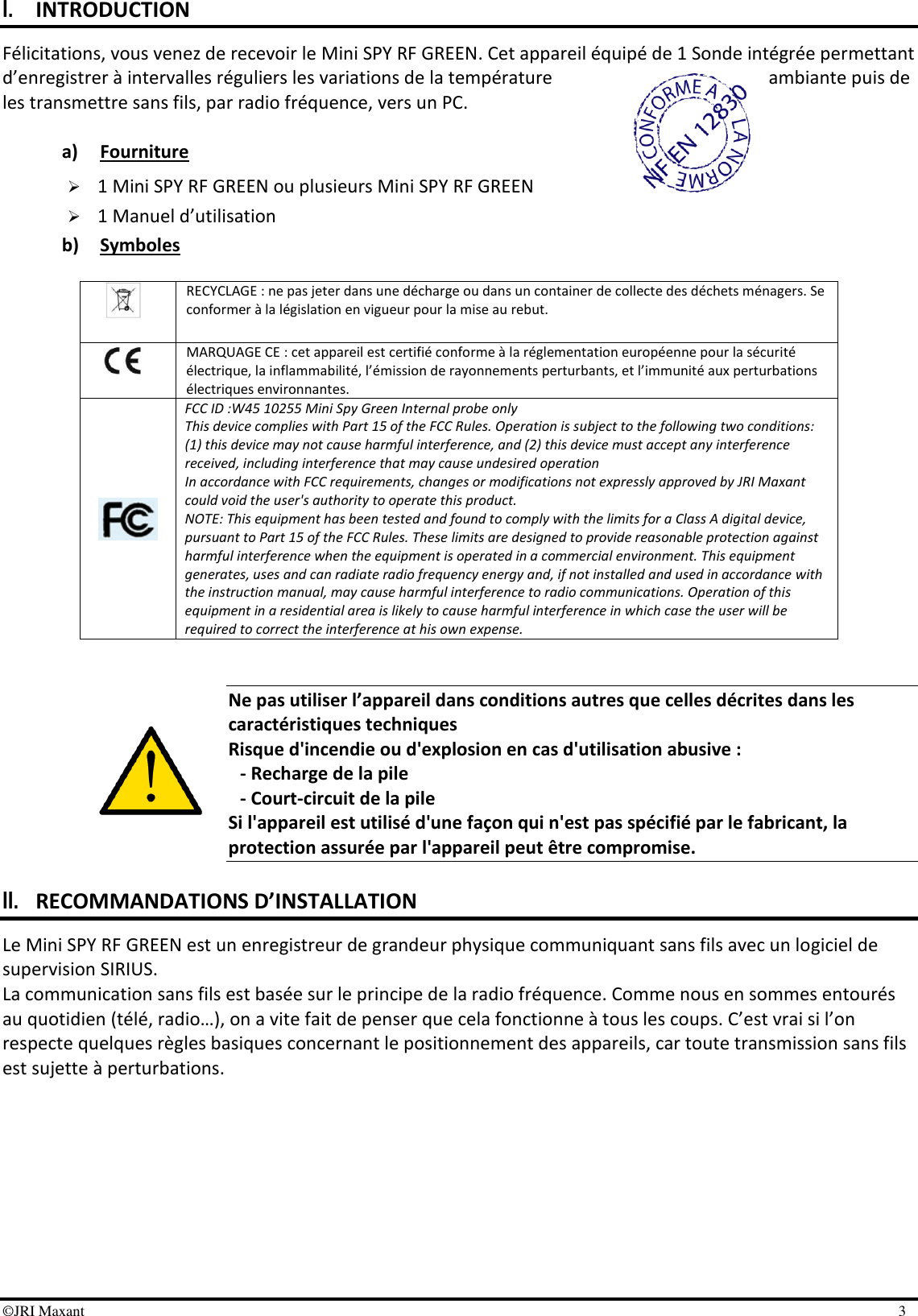 ©JRI Maxant    3 I. INTRODUCTION Félicitations, vous venez de recevoir le Mini SPY RF GREEN. Cet appareil équipé de 1 Sonde intégrée permettant d’enregistrer à intervalles réguliers les variations de la température  ambiante puis de les transmettre sans fils, par radio fréquence, vers un PC.  a) Fourniture  1 Mini SPY RF GREEN ou plusieurs Mini SPY RF GREEN  1 Manuel d’utilisation b) Symboles                  Ne pas utiliser l’appareil dans conditions autres que celles décrites dans les caractéristiques techniques Risque d&apos;incendie ou d&apos;explosion en cas d&apos;utilisation abusive : - Recharge de la pile - Court-circuit de la pile Si l&apos;appareil est utilisé d&apos;une façon qui n&apos;est pas spécifié par le fabricant, la protection assurée par l&apos;appareil peut être compromise.  II. RECOMMANDATIONS D’INSTALLATION Le Mini SPY RF GREEN est un enregistreur de grandeur physique communiquant sans fils avec un logiciel de supervision SIRIUS.  La communication sans fils est basée sur le principe de la radio fréquence. Comme nous en sommes entourés au quotidien (télé, radio…), on a vite fait de penser que cela fonctionne à tous les coups. C’est vrai si l’on respecte quelques règles basiques concernant le positionnement des appareils, car toute transmission sans fils est sujette à perturbations.  RECYCLAGE : ne pas jeter dans une décharge ou dans un container de collecte des déchets ménagers. Se conformer à la législation en vigueur pour la mise au rebut.  MARQUAGE CE : cet appareil est certifié conforme à la réglementation européenne pour la sécurité électrique, la inflammabilité, l’émission de rayonnements perturbants, et l’immunité aux perturbations électriques environnantes.  FCC ID :W45 10255 Mini Spy Green Internal probe only  This device complies with Part 15 of the FCC Rules. Operation is subject to the following two conditions: (1) this device may not cause harmful interference, and (2) this device must accept any interference received, including interference that may cause undesired operation In accordance with FCC requirements, changes or modifications not expressly approved by JRI Maxant could void the user&apos;s authority to operate this product. NOTE: This equipment has been tested and found to comply with the limits for a Class A digital device, pursuant to Part 15 of the FCC Rules. These limits are designed to provide reasonable protection against harmful interference when the equipment is operated in a commercial environment. This equipment generates, uses and can radiate radio frequency energy and, if not installed and used in accordance with the instruction manual, may cause harmful interference to radio communications. Operation of this equipment in a residential area is likely to cause harmful interference in which case the user will be required to correct the interference at his own expense. 