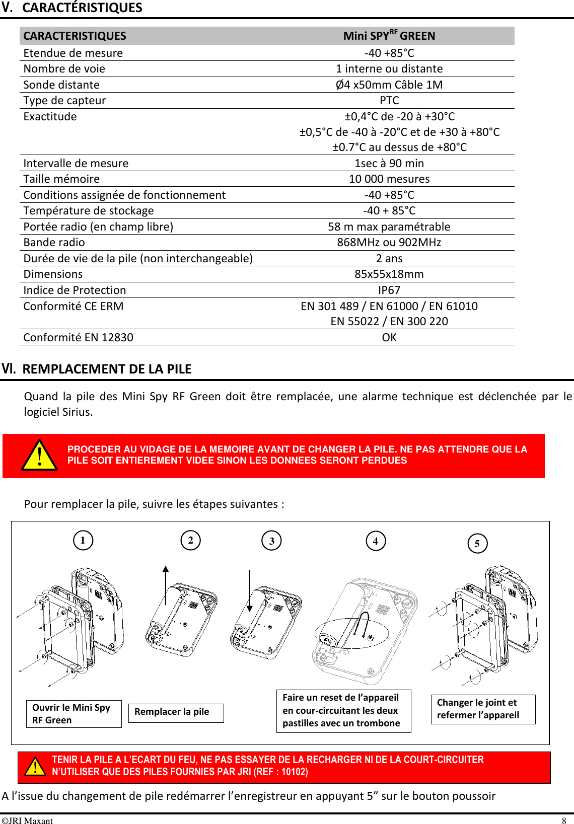 ©JRI Maxant    8 TENIR LA PILE A L’ECART DU FEU, NE PAS ESSAYER DE LA RECHARGER NI DE LA COURT-CIRCUITER N’UTILISER QUE DES PILES FOURNIES PAR JRI (REF : 10102) 1 3 4 2 5 V. CARACTÉRISTIQUES CARACTERISTIQUES Mini SPYRF GREEN Etendue de mesure -40 +85°C Nombre de voie 1 interne ou distante Sonde distante Ø4 x50mm Câble 1M Type de capteur PTC Exactitude ±0,4°C de -20 à +30°C  ±0,5°C de -40 à -20°C et de +30 à +80°C ±0.7°C au dessus de +80°C Intervalle de mesure 1sec à 90 min Taille mémoire 10 000 mesures Conditions assignée de fonctionnement -40 +85°C Température de stockage -40 + 85°C Portée radio (en champ libre) 58 m max paramétrable Bande radio 868MHz ou 902MHz Durée de vie de la pile (non interchangeable) 2 ans Dimensions 85x55x18mm Indice de Protection  IP67 Conformité CE ERM EN 301 489 / EN 61000 / EN 61010 EN 55022 / EN 300 220 Conformité EN 12830 OK  VI. REMPLACEMENT DE LA PILE Quand  la  pile  des  Mini  Spy  RF  Green  doit  être  remplacée,  une  alarme  technique  est  déclenchée  par  le logiciel Sirius.      Pour remplacer la pile, suivre les étapes suivantes :                   A l’issue du changement de pile redémarrer l’enregistreur en appuyant 5” sur le bouton poussoir PROCEDER AU VIDAGE DE LA MEMOIRE AVANT DE CHANGER LA PILE. NE PAS ATTENDRE QUE LA PILE SOIT ENTIEREMENT VIDEE SINON LES DONNEES SERONT PERDUES Ouvrir le Mini Spy RF Green Remplacer la pile Faire un reset de l’appareil en cour-circuitant les deux pastilles avec un trombone Changer le joint et refermer l’appareil 