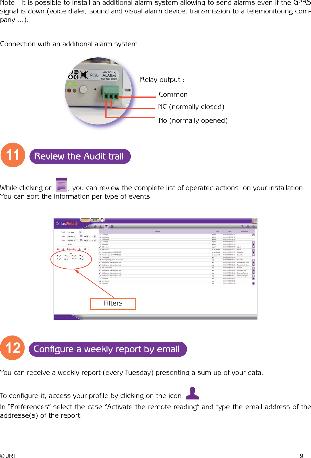 CommonRelay output :Connection with an additional alarm system NC (normally closed)No (normally opened)Note : It is possible to install an additional alarm system allowing to send alarms even if the GPRSsignal is down (voice dialer, sound and visual alarm device, transmission to a telemonitoring com-pany ...).While clicking on       , you can review the complete list of operated actions  on your installation.You can sort the information per type of events. © JRI 911 Review the Audit trail12 Configure a weekly report by emailFiltersYou can receive a weekly report (every Tuesday) presenting a sum up of your data. In “Preferences” select the case “Activate the remote reading” and type the email address of theaddresse(s) of the report.To configure it, access your profile by clicking on the icon 