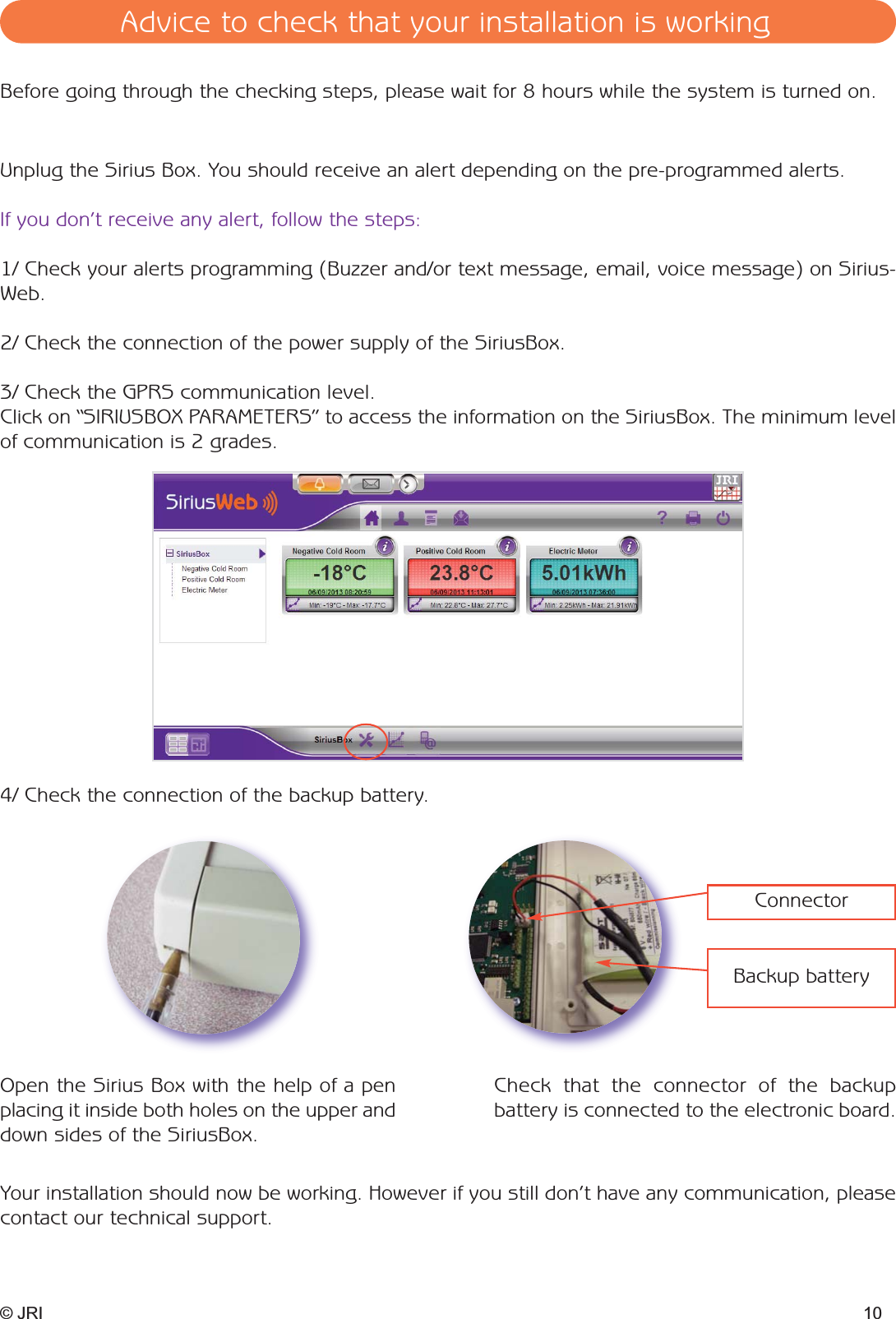 © JRI 10Unplug the Sirius Box. You should receive an alert depending on the pre-programmed alerts. If you don’t receive any alert, follow the steps:1/ Check your alerts programming (Buzzer and/or text message, email, voice message) on Sirius-Web.2/ Check the connection of the power supply of the SiriusBox. 3/ Check the GPRS communication level. Click on “SIRIUSBOX PARAMETERS” to access the information on the SiriusBox. The minimum levelof communication is 2 grades. 4/ Check the connection of the backup battery. Backup batteryConnectorYour installation should now be working. However if you still don’t have any communication, pleasecontact our technical support. Before going through the checking steps, please wait for 8 hours while the system is turned on.Open the Sirius Box with the help of a penplacing it inside both holes on the upper anddown sides of the SiriusBox.Check that the connector of the backup battery is connected to the electronic board.Advice to check that your installation is working