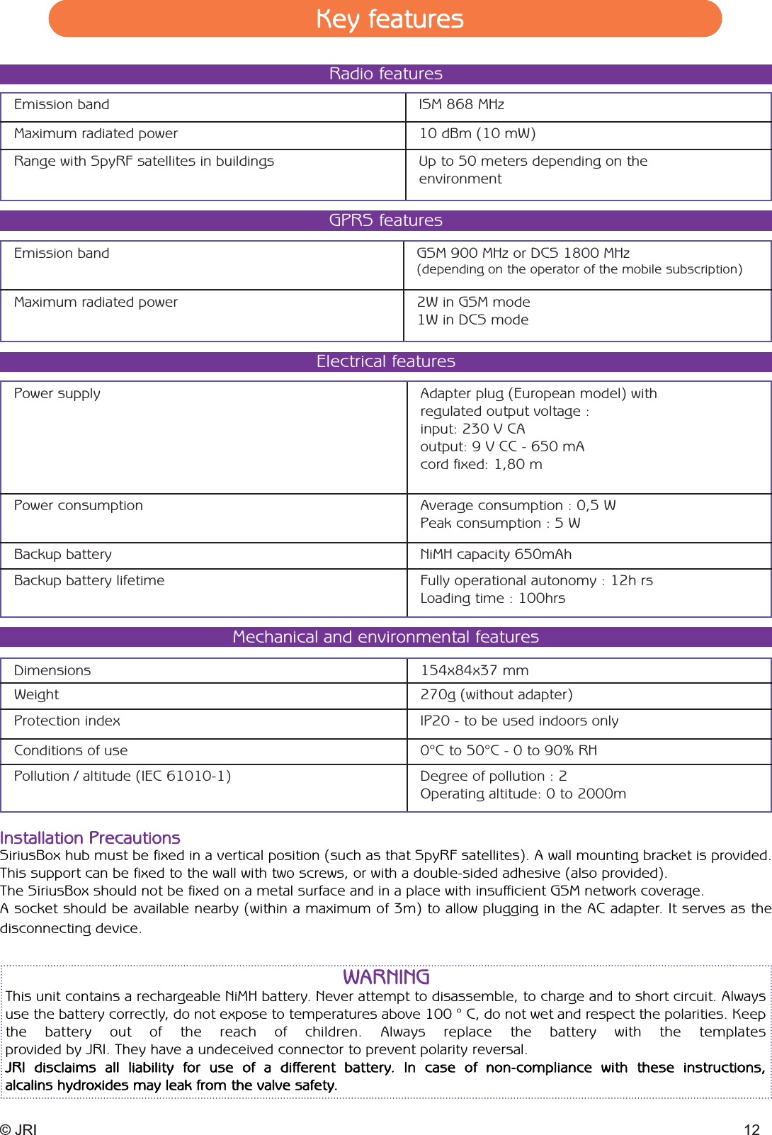 © JRI 12Emission band ISM 868 MHzMaximum radiated power 10 dBm (10 mW)Range with SpyRF satellites in buildings Up to 50 meters depending on theenvironmentRadio featuresEmission band GSM 900 MHz or DCS 1800 MHz(depending on the operator of the mobile subscription)Maximum radiated power 2W in GSM mode1W in DCS modeGPRS featuresPower supply Adapter plug (European model) with regulated output voltage :input: 230 V CAoutput: 9 V CC - 650 mAcord fixed: 1,80 mPower consumption Average consumption : 0,5 W Peak consumption : 5 WBackup battery NiMH capacity 650mAhBackup battery lifetime Fully operational autonomy : 12h rsLoading time : 100hrsElectrical featuresDimensions 154x84x37 mmWeight 270g (without adapter)Protection index IP20 - to be used indoors onlyConditions of use 0°C to 50°C - 0 to 90% RHPollution / altitude (IEC 61010-1) Degree of pollution : 2 Operating altitude: 0 to 2000mMechanical and environmental featuresInstallation PrecautionsSiriusBox hub must be fixed in a vertical position (such as that SpyRF satellites). A wall mounting bracket is provided.This support can be fixed to the wall with two screws, or with a double-sided adhesive (also provided).The SiriusBox should not be fixed on a metal surface and in a place with insufficient GSM network coverage.A socket should be available nearby (within a maximum of 3m) to allow plugging in the AC adapter. It serves as the disconnecting device.Key featuresWARNINGThis unit contains a rechargeable NiMH battery. Never attempt to disassemble, to charge and to short circuit. Alwaysuse the battery correctly, do not expose to temperatures above 100 ° C, do not wet and respect the polarities. Keepthe battery out of the reach of children. Always replace the battery with the templates provided by JRI. They have a undeceived connector to prevent polarity reversal.JRI disclaims all liability for use of a different battery. In case of non-compliance with these instructions, alcalins hydroxides may leak from the valve safety.