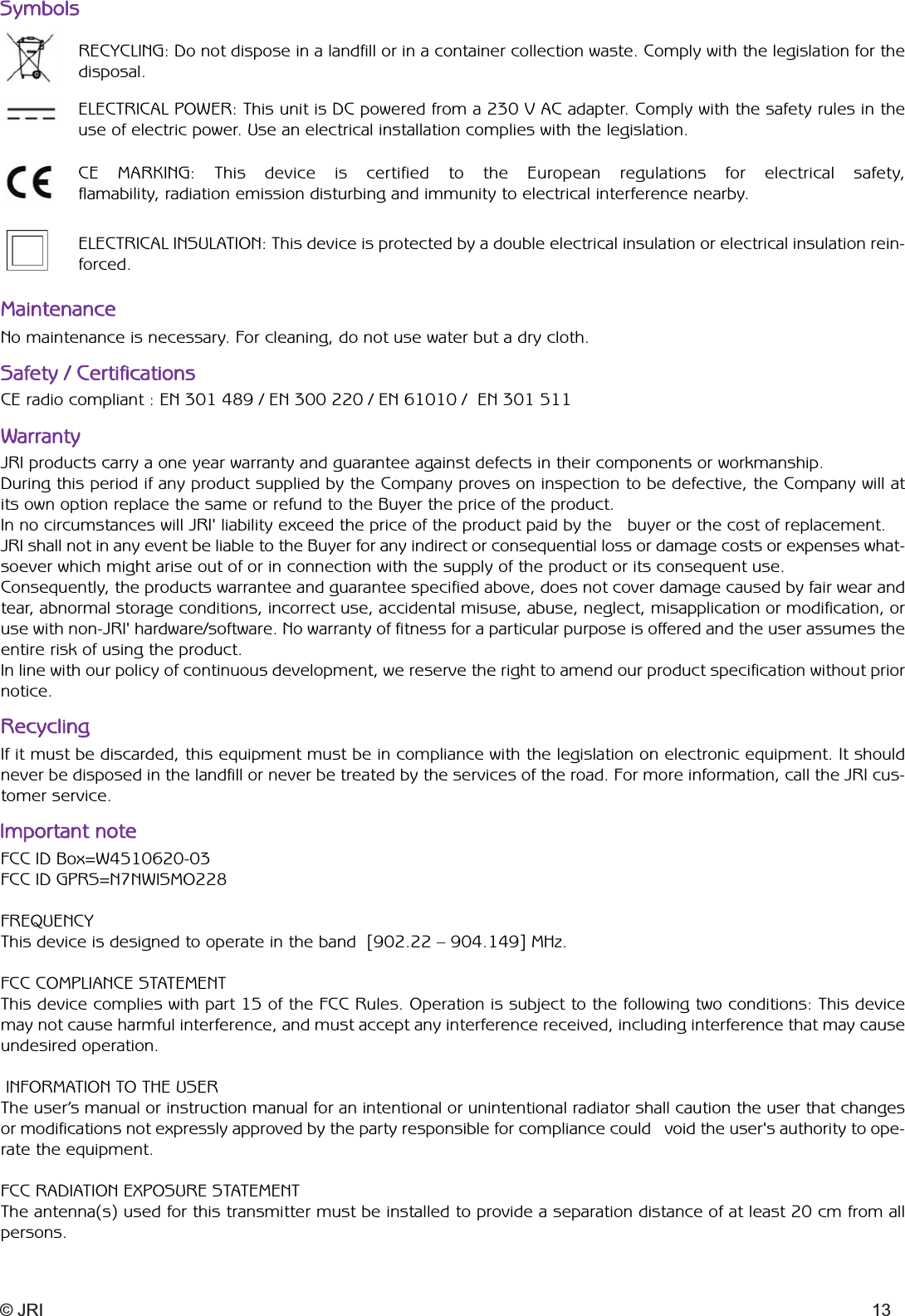 © JRI 13SymbolsMaintenanceRECYCLING: Do not dispose in a landfill or in a container collection waste. Comply with the legislation for thedisposal.ELECTRICAL POWER: This unit is DC powered from a 230 V AC adapter. Comply with the safety rules in theuse of electric power. Use an electrical installation complies with the legislation.CE MARKING: This device is certified to the European regulations for electrical safety, flamability, radiation emission disturbing and immunity to electrical interference nearby.ELECTRICAL INSULATION: This device is protected by a double electrical insulation or electrical insulation rein-forced.No maintenance is necessary. For cleaning, do not use water but a dry cloth.Safety / CertificationsCE radio compliant : EN 301 489 / EN 300 220 / EN 61010 /  EN 301 511WarrantyJRI products carry a one year warranty and guarantee against defects in their components or workmanship.During this period if any product supplied by the Company proves on inspection to be defective, the Company will atits own option replace the same or refund to the Buyer the price of the product.In no circumstances will JRI&apos; liability exceed the price of the product paid by the   buyer or the cost of replacement.JRI shall not in any event be liable to the Buyer for any indirect or consequential loss or damage costs or expenses what-soever which might arise out of or in connection with the supply of the product or its consequent use.Consequently, the products warrantee and guarantee specified above, does not cover damage caused by fair wear andtear, abnormal storage conditions, incorrect use, accidental misuse, abuse, neglect, misapplication or modification, oruse with non-JRI&apos; hardware/software. No warranty of fitness for a particular purpose is offered and the user assumes theentire risk of using the product.In line with our policy of continuous development, we reserve the right to amend our product specification without priornotice.FCC ID Box=W4510620-03 FCC ID GPRS=N7NWISMO228FREQUENCYThis device is designed to operate in the band  [902.22 – 904.149] MHz.FCC COMPLIANCE STATEMENTThis device complies with part 15 of the FCC Rules. Operation is subject to the following two conditions: This devicemay not cause harmful interference, and must accept any interference received, including interference that may causeundesired operation.INFORMATION TO THE USERThe user’s manual or instruction manual for an intentional or unintentional radiator shall caution the user that changesor modifications not expressly approved by the party responsible for compliance could   void the user&apos;s authority to ope-rate the equipment.FCC RADIATION EXPOSURE STATEMENTThe antenna(s) used for this transmitter must be installed to provide a separation distance of at least 20 cm from allpersons.RecyclingImportant noteIf it must be discarded, this equipment must be in compliance with the legislation on electronic equipment. It shouldnever be disposed in the landfill or never be treated by the services of the road. For more information, call the JRI cus-tomer service.