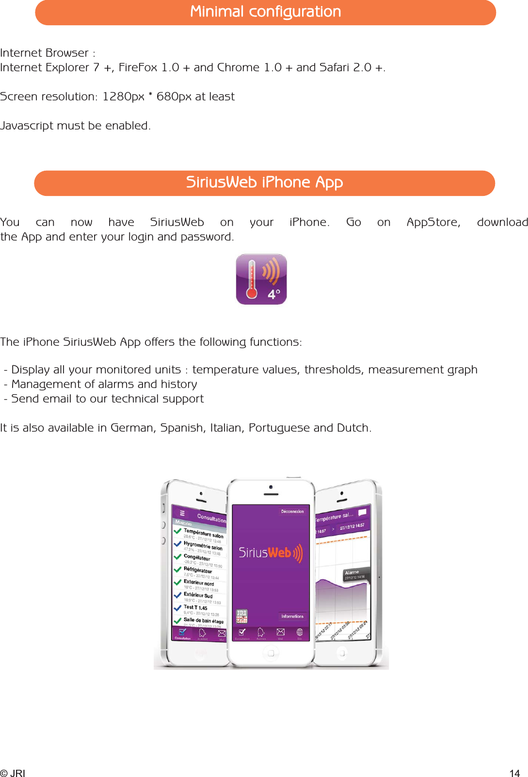 © JRI 14SiriusWeb iPhone AppMinimal configurationYou can now have SiriusWeb on your iPhone. Go on AppStore, downloadthe App and enter your login and password.- Display all your monitored units : temperature values, thresholds, measurement graph- Management of alarms and history- Send email to our technical supportIt is also available in German, Spanish, Italian, Portuguese and Dutch.The iPhone SiriusWeb App offers the following functions: Internet Browser :Internet Explorer 7 +, FireFox 1.0 + and Chrome 1.0 + and Safari 2.0 +.Screen resolution: 1280px * 680px at leastJavascript must be enabled.