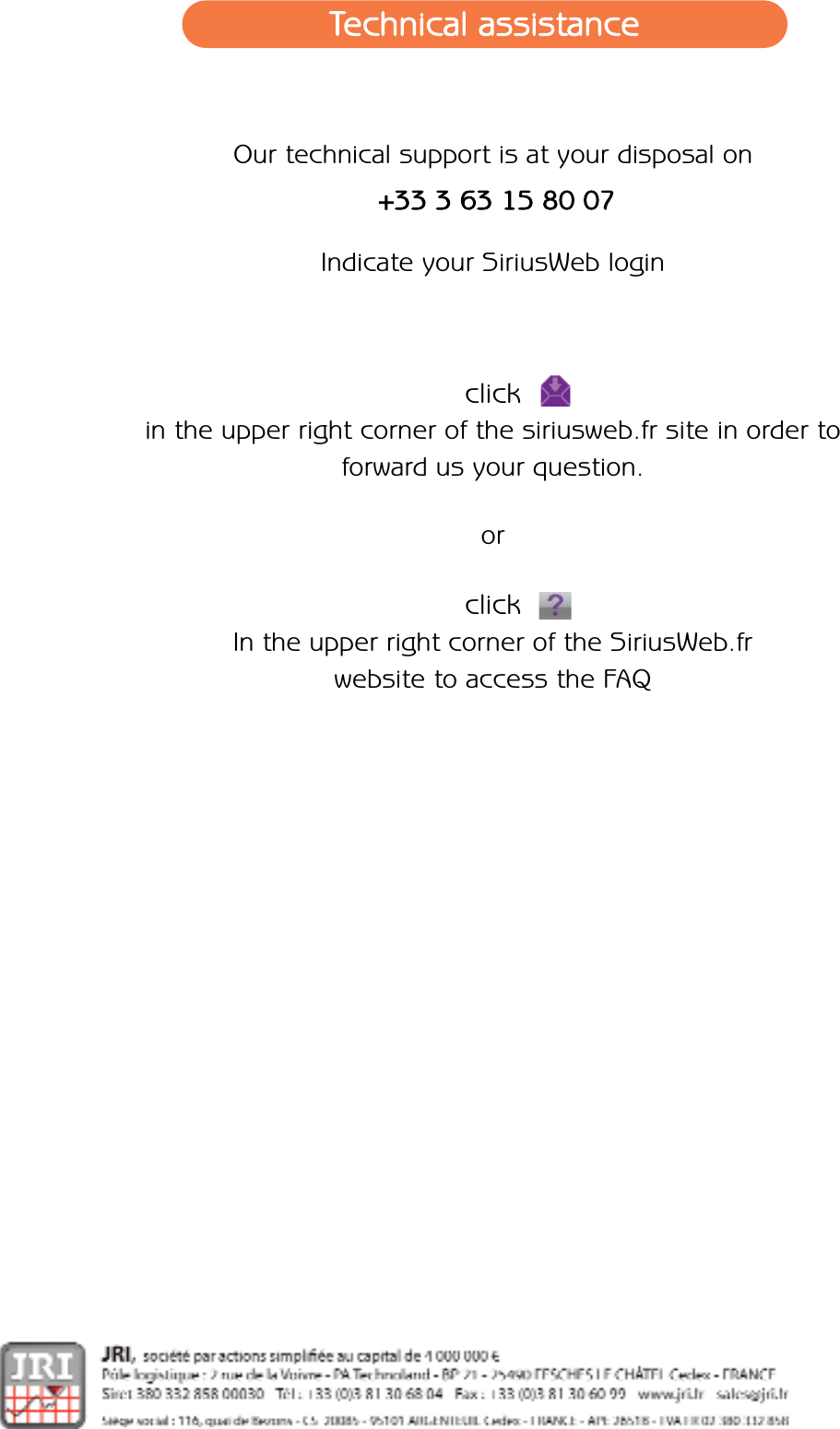 Our technical support is at your disposal on+33 3 63 15 80 07Indicate your SiriusWeb loginclick       in the upper right corner of the siriusweb.fr site in order to forward us your question.orclickIn the upper right corner of the SiriusWeb.fr website to access the FAQTechnical assistance