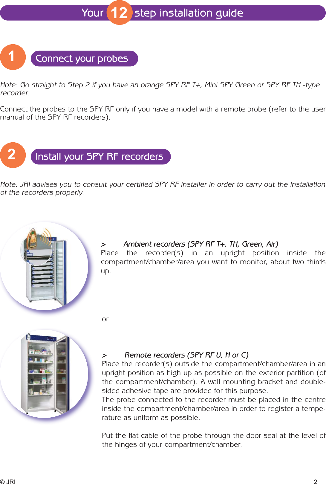 Your         step installation guide© JRI 2Note: Go straight to Step 2 if you have an orange SPY RF T+, Mini SPY Green or SPY RF TH -type recorder.Connect the probes to the SPY RF only if you have a model with a remote probe (refer to the usermanual of the SPY RF recorders).Note: JRI advises you to consult your certified SPY RF installer in order to carry out the installationof the recorders properly.&gt;  Ambient recorders (SPY RF T+, TH, Green, Air)Place the recorder(s) in an upright position inside the compartment/chamber/area you want to monitor, about two thirdsup.or&gt;  Remote recorders (SPY RF U, N or C)Place the recorder(s) outside the compartment/chamber/area in anupright position as high up as possible on the exterior partition (ofthe compartment/chamber). A wall mounting bracket and double-sided adhesive tape are provided for this purpose. The probe connected to the recorder must be placed in the centreinside the compartment/chamber/area in order to register a tempe-rature as uniform as possible.Put the flat cable of the probe through the door seal at the level ofthe hinges of your compartment/chamber.1Connect your probes2Install your SPY RF recorders12