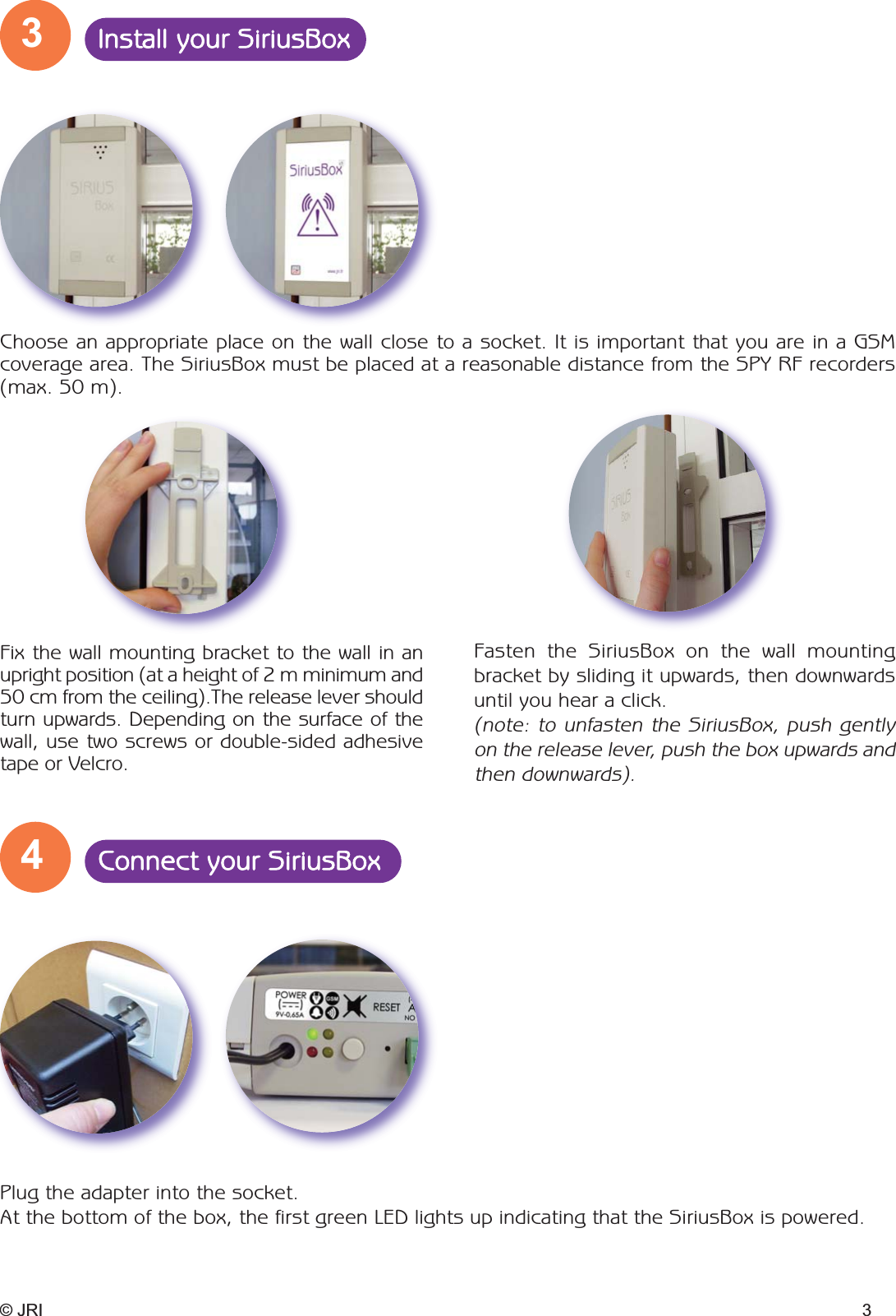 3Install your SiriusBox4Connect your SiriusBoxFasten the SiriusBox on the wall mountingbracket by sliding it upwards, then downwardsuntil you hear a click. (note: to unfasten the SiriusBox, push gentlyon the release lever, push the box upwards andthen downwards).© JRI 3Fix the wall mounting bracket to the wall in anupright position (at a height of 2 m minimum and50 cm from the ceiling).The release lever shouldturn upwards. Depending on the surface of thewall, use two screws or double-sided adhesivetape or Velcro.Choose an appropriate place on the wall close to a socket. It is important that you are in a GSM coverage area. The SiriusBox must be placed at a reasonable distance from the SPY RF recorders(max. 50 m).Plug the adapter into the socket. At the bottom of the box, the first green LED lights up indicating that the SiriusBox is powered. 