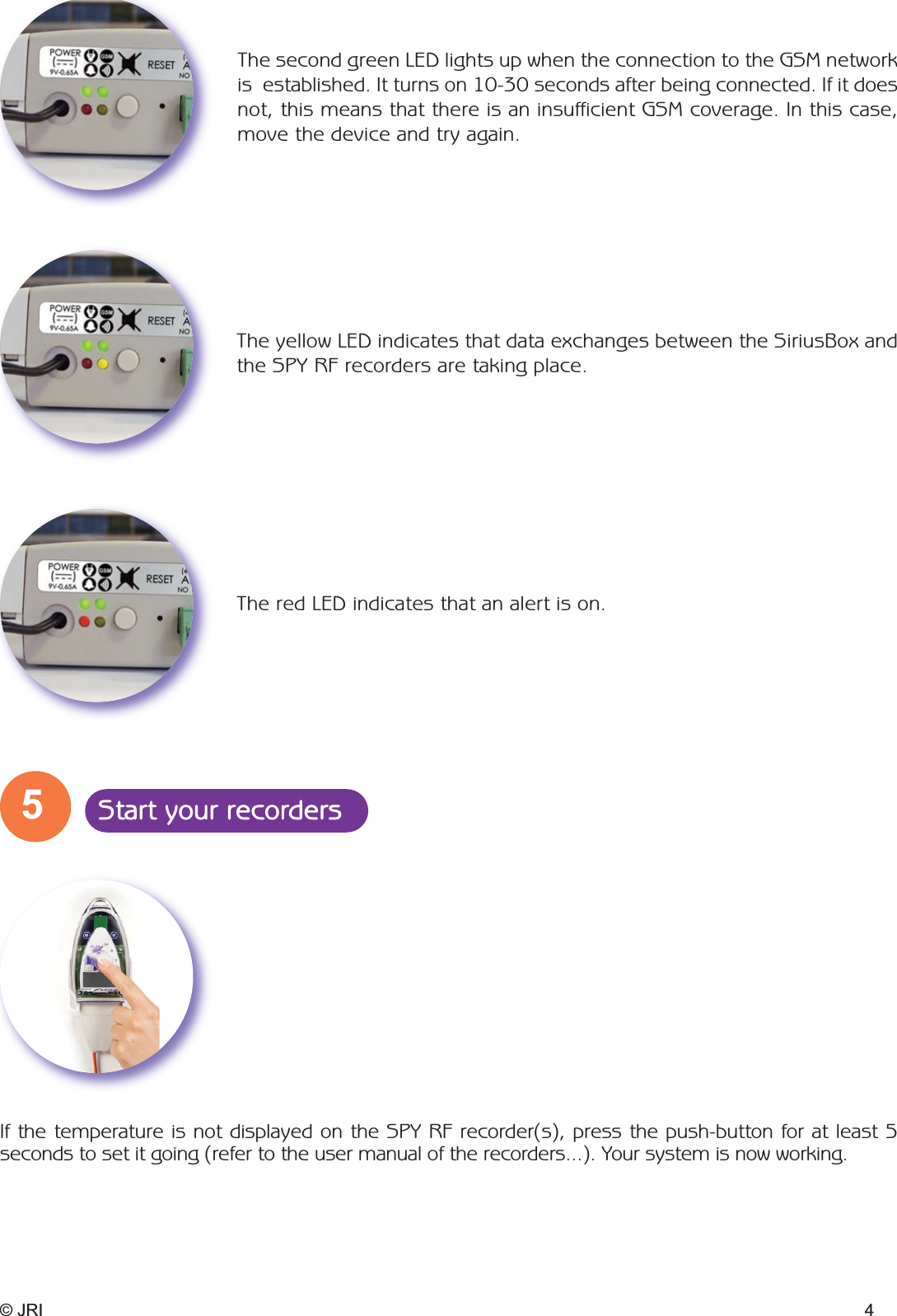 © JRI 4If the temperature is not displayed on the SPY RF recorder(s), press the push-button for at least 5seconds to set it going (refer to the user manual of the recorders...). Your system is now working.The yellow LED indicates that data exchanges between the SiriusBox andthe SPY RF recorders are taking place.The second green LED lights up when the connection to the GSM networkis  established. It turns on 10-30 seconds after being connected. If it doesnot, this means that there is an insufficient GSM coverage. In this case,move the device and try again.The red LED indicates that an alert is on.5Start your recorders