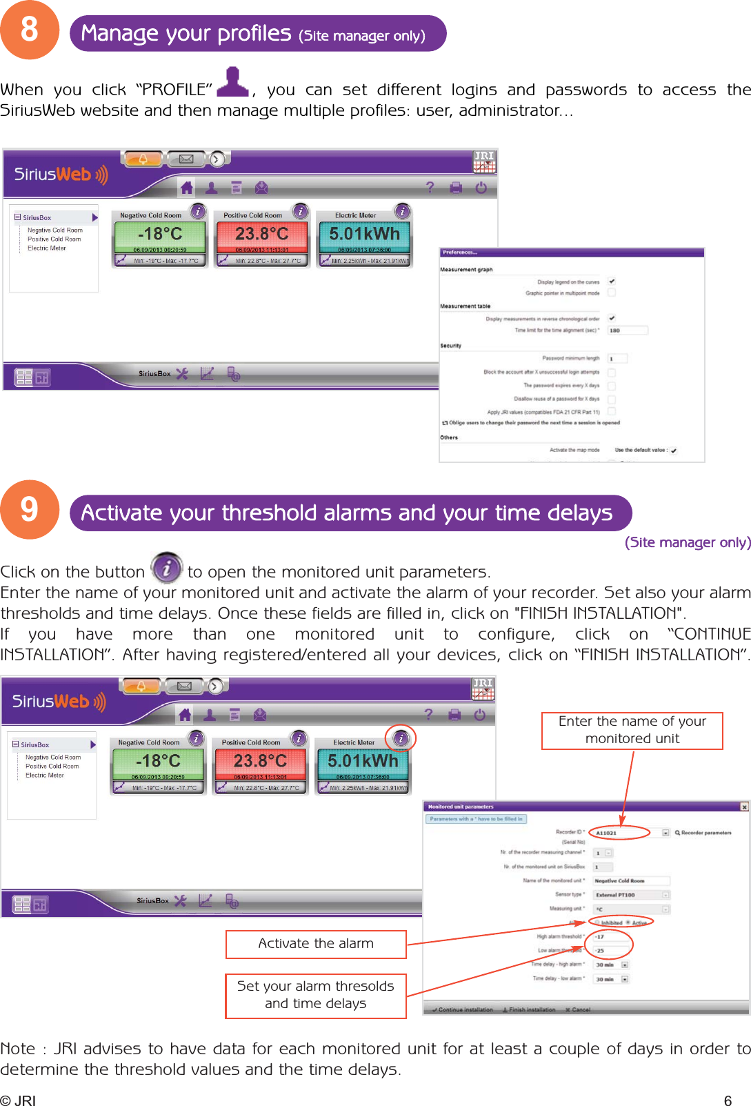 98Activate your threshold alarms and your time delaysManage your profiles (Site manager only)© JRI 6Click on the button        to open the monitored unit parameters. Enter the name of your monitored unit and activate the alarm of your recorder. Set also your alarmthresholds and time delays. Once these fields are filled in, click on &quot;FINISH INSTALLATION&quot;.If you have more than one monitored unit to configure, click on “CONTINUE  INSTALLATION”. After having registered/entered all your devices, click on “FINISH INSTALLATION”.When you click “PROFILE”    , you can set different logins and passwords to access the SiriusWeb website and then manage multiple profiles: user, administrator... Note : JRI advises to have data for each monitored unit for at least a couple of days in order to determine the threshold values and the time delays.(Site manager only)Enter the name of your monitored unitActivate the alarmSet your alarm thresoldsand time delays