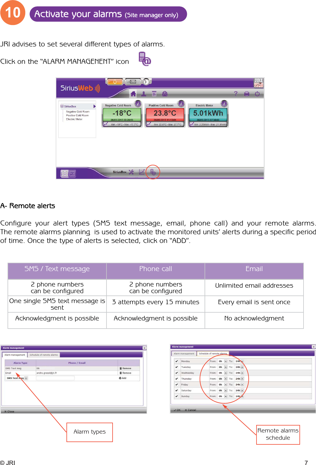 10 Activate your alarms (Site manager only)© JRI 7JRI advises to set several different types of alarms.Click on the “ALARM MANAGENENT” icon A- Remote alertsConfigure your alert types (SMS text message, email, phone call) and your remote alarms.  The remote alarms planning  is used to activate the monitored units’ alerts during a specific periodof time. Once the type of alerts is selected, click on “ADD”.Alarm types Remote alarmsscheduleSMS / Text message Phone call Email2 phone numbers can be configured2 phone numbers can be configured Unlimited email addressesOne single SMS text message issent 3 attempts every 15 minutes Every email is sent onceAcknowledgment is possible Acknowledgment is possible No acknowledgment