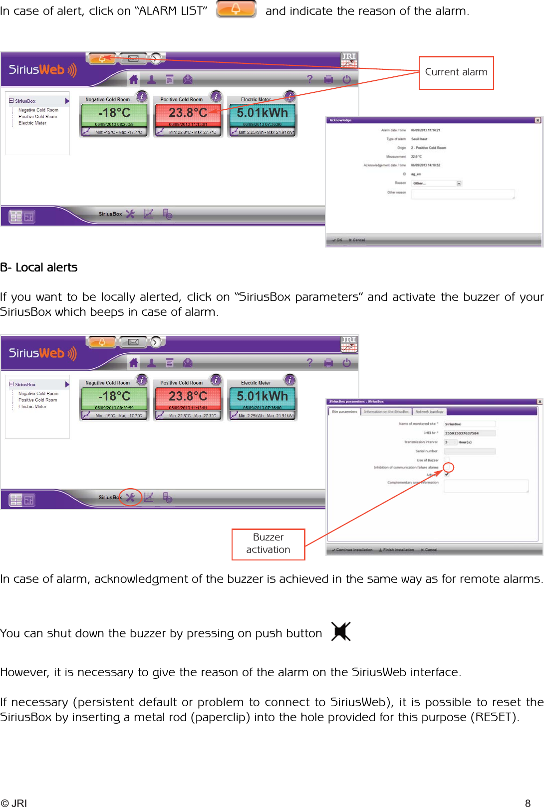 © JRI 8You can shut down the buzzer by pressing on push buttonHowever, it is necessary to give the reason of the alarm on the SiriusWeb interface.If necessary (persistent default or problem to connect to SiriusWeb), it is possible to reset the SiriusBox by inserting a metal rod (paperclip) into the hole provided for this purpose (RESET).B- Local alertsIf you want to be locally alerted, click on “SiriusBox parameters” and activate the buzzer of your SiriusBox which beeps in case of alarm.In case of alert, click on “ALARM LIST” and indicate the reason of the alarm.In case of alarm, acknowledgment of the buzzer is achieved in the same way as for remote alarms.Current alarmBuzzer activation