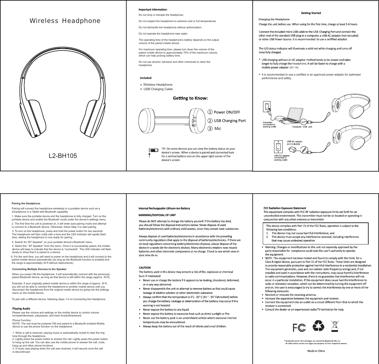   Wireless  HeadphoneL2-BH105Do not drop or trample the headphone.Do not subject the headphone to extreme cold or hot temperatures.Do not dismantle the headphone without authorization.Do not operate the headphone near water. The operating time of the headphone’s battery depends on the output volume of the paired mobile device.For maximum operating time, please turn down the volume of thepaired mobile device to approximately 70% of the maximum volume,which can help prolong battery time.Do not use alcohol, benzene and other chemicals to clean theheadphone.Pairing the HeadphonePairing will connect the headphone wirelessly to a portable device such as aSmartphone or a Tablet with Bluetooth capability.1. Make sure the portable device and the headphone is fully charged. Turn on theportable device and enable the Bluetooth mode under the device’s settings menu.2. The first time the unit is powered on, it will enter auto-pairing mode and attemptto connect to a Bluetooth device. Otherwise, follow Step 3 to start pairing.3. To turn on the headphone, press and hold the power button for two seconds.The headphone will then notify with a tone and the LED indicator will rapidly flashblue, stating the headphone is now ready for pairing.4. Search for “BT Speaker” on your portable device’s Bluetooth menu.5. Select the “ BT Speaker” from the menu. Once it is successfully paired, the mobiledevice will beep to indicate that the device is “connected”. The LED indicator will flashslowly to show that it is paired to a device.6. For the next time, you will need to power on the headphone and it will connect to thepaired mobile device automatically (as long as the Bluetooth function is enabled and the range is approximately 30 ft without obstructions).Connecting Multiple Devices to the SpeakerWhen you power ON the headphone, it will automatically connect with the previouslypaired Bluetooth device, as long as that device is still within the range (approx. 30 ft).Example: If your originally paired mobile device is within the range of approx. 30 ft, you will not be able to connect the headphone to another mobile device until you the headphone from the original mobile device by going into the settings  menu on the mobile device.To pair with a different device, following steps 1-5 on Connecting the Headphone.Please use the volume and settings on the mobile device to control volumeincrease/decrease, play/pause, and track forward/backward.Phone Function:NOTE: The unit must be powered ON and paired to a Bluetooth enabled Mobiledevice to use the phone function on the headphone.1. When a call is received, playing music is automatically muted to hear the ringtone through the headphone.2. Lightly press the power button to answer the call. Lightly press the power buttonto hang up the call. You can also use the mobile phone to answer the call, mute, hang up and other phone functions.3. If music was playing when the call was received, it will resume once the callis discontinued.MicWireless HeadphoneUSB Charging CableCharging the Headphone(5V 1A).headphoneIt is recommended to use a certified or an approved power adaptor for optimizedperformance and safety.disconnect