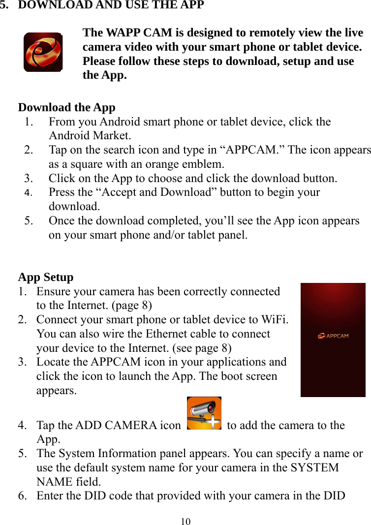  105. DOWNLOAD AND USE THE APP   The WAPP CAM is designed to remotely view the live camera video with your smart phone or tablet device. Please follow these steps to download, setup and use the App.  Download the App 1. From you Android smart phone or tablet device, click the Android Market. 2. Tap on the search icon and type in “APPCAM.” The icon appears as a square with an orange emblem. 3. Click on the App to choose and click the download button. 4. Press the “Accept and Download” button to begin your download. 5. Once the download completed, you’ll see the App icon appears on your smart phone and/or tablet panel.   App Setup 1. Ensure your camera has been correctly connected to the Internet. (page 8) 2. Connect your smart phone or tablet device to WiFi. You can also wire the Ethernet cable to connect your device to the Internet. (see page 8) 3. Locate the APPCAM icon in your applications and click the icon to launch the App. The boot screen appears. 4. Tap the ADD CAMERA icon    to add the camera to the App. 5. The System Information panel appears. You can specify a name or use the default system name for your camera in the SYSTEM NAME field. 6. Enter the DID code that provided with your camera in the DID 