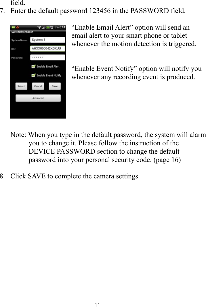  11field. 7. Enter the default password 123456 in the PASSWORD field.      “Enable Email Alert” option will send an email alert to your smart phone or tablet whenever the motion detection is triggered.     “Enable Event Notify” option will notify you whenever any recording event is produced.         Note: When you type in the default password, the system will alarm you to change it. Please follow the instruction of the DEVICE PASSWORD section to change the default password into your personal security code. (page 16)  8. Click SAVE to complete the camera settings.    