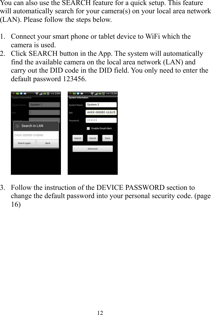  12You can also use the SEARCH feature for a quick setup. This feature will automatically search for your camera(s) on your local area network (LAN). Please follow the steps below.  1. Connect your smart phone or tablet device to WiFi which the camera is used. 2. Click SEARCH button in the App. The system will automatically find the available camera on the local area network (LAN) and carry out the DID code in the DID field. You only need to enter the default password 123456.       3. Follow the instruction of the DEVICE PASSWORD section to change the default password into your personal security code. (page 16)  