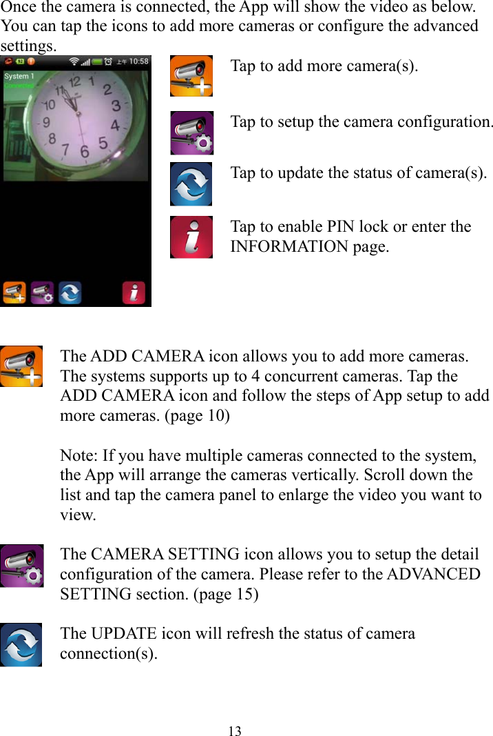  13Once the camera is connected, the App will show the video as below. You can tap the icons to add more cameras or configure the advanced settings. Tap to add more camera(s). Tap to setup the camera configuration.  Tap to update the status of camera(s).  Tap to enable PIN lock or enter the INFORMATION page.    The ADD CAMERA icon allows you to add more cameras. The systems supports up to 4 concurrent cameras. Tap the ADD CAMERA icon and follow the steps of App setup to add more cameras. (page 10)  Note: If you have multiple cameras connected to the system, the App will arrange the cameras vertically. Scroll down the list and tap the camera panel to enlarge the video you want to view.   The CAMERA SETTING icon allows you to setup the detail configuration of the camera. Please refer to the ADVANCED SETTING section. (page 15)   The UPDATE icon will refresh the status of camera connection(s).    