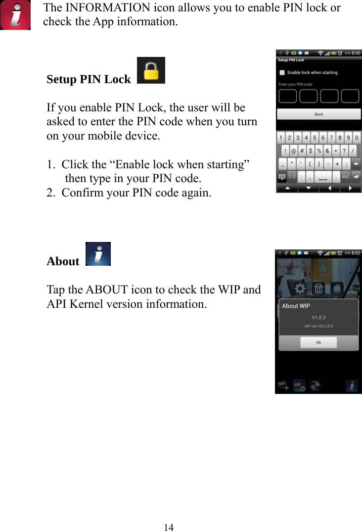  14 The INFORMATION icon allows you to enable PIN lock or check the App information.   Setup PIN Lock    If you enable PIN Lock, the user will be asked to enter the PIN code when you turn on your mobile device.  1. Click the “Enable lock when starting” then type in your PIN code. 2. Confirm your PIN code again.    About    Tap the ABOUT icon to check the WIP and API Kernel version information.      