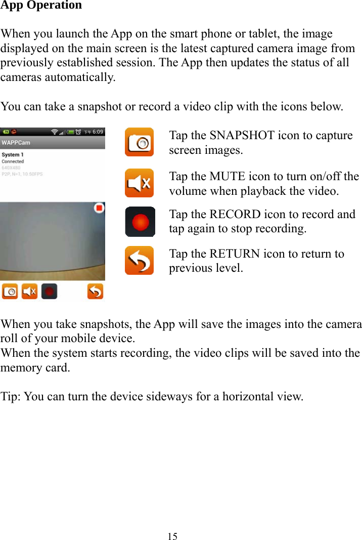  15App Operation  When you launch the App on the smart phone or tablet, the image displayed on the main screen is the latest captured camera image from previously established session. The App then updates the status of all cameras automatically.  You can take a snapshot or record a video clip with the icons below.   Tap the SNAPSHOT icon to capture screen images.  Tap the MUTE icon to turn on/off the volume when playback the video. Tap the RECORD icon to record and tap again to stop recording.   Tap the RETURN icon to return to previous level.  When you take snapshots, the App will save the images into the camera roll of your mobile device. When the system starts recording, the video clips will be saved into the memory card.  Tip: You can turn the device sideways for a horizontal view. 