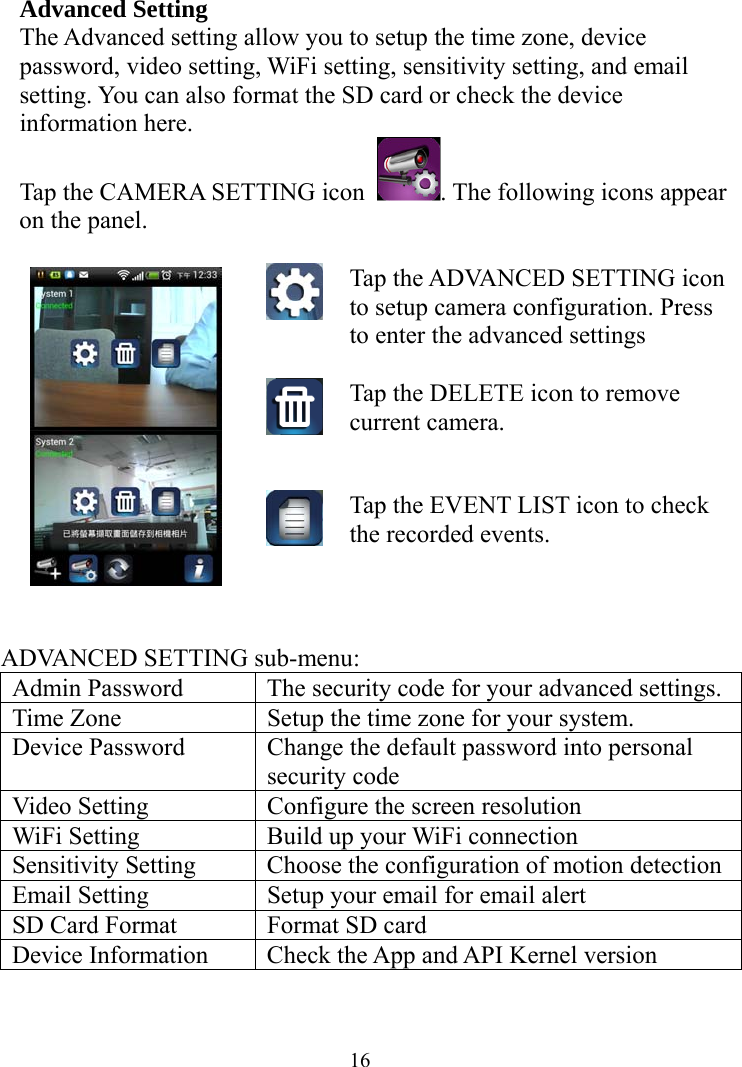  16Advanced Setting The Advanced setting allow you to setup the time zone, device password, video setting, WiFi setting, sensitivity setting, and email setting. You can also format the SD card or check the device information here. Tap the CAMERA SETTING icon  . The following icons appear on the panel.  Tap the ADVANCED SETTING icon to setup camera configuration. Press to enter the advanced settings Tap the DELETE icon to remove current camera.  Tap the EVENT LIST icon to check the recorded events.  ADVANCED SETTING sub-menu: Admin Password  The security code for your advanced settings. Time Zone  Setup the time zone for your system. Device Password  Change the default password into personal security code Video Setting  Configure the screen resolution WiFi Setting  Build up your WiFi connection Sensitivity Setting  Choose the configuration of motion detection Email Setting  Setup your email for email alert SD Card Format  Format SD card Device Information  Check the App and API Kernel version  