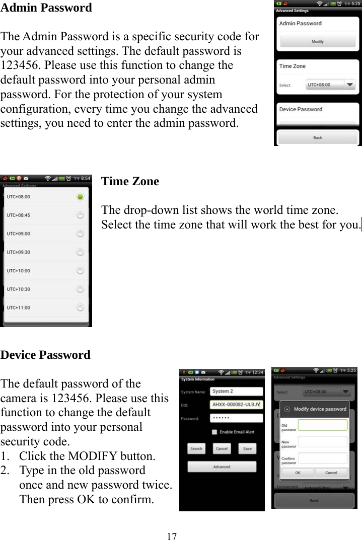  17Admin Password  The Admin Password is a specific security code for your advanced settings. The default password is 123456. Please use this function to change the default password into your personal admin password. For the protection of your system configuration, every time you change the advanced settings, you need to enter the admin password.    Time Zone  The drop-down list shows the world time zone. Select the time zone that will work the best for you.          Device Password  The default password of the camera is 123456. Please use this function to change the default password into your personal security code. 1. Click the MODIFY button. 2. Type in the old password once and new password twice. Then press OK to confirm.  