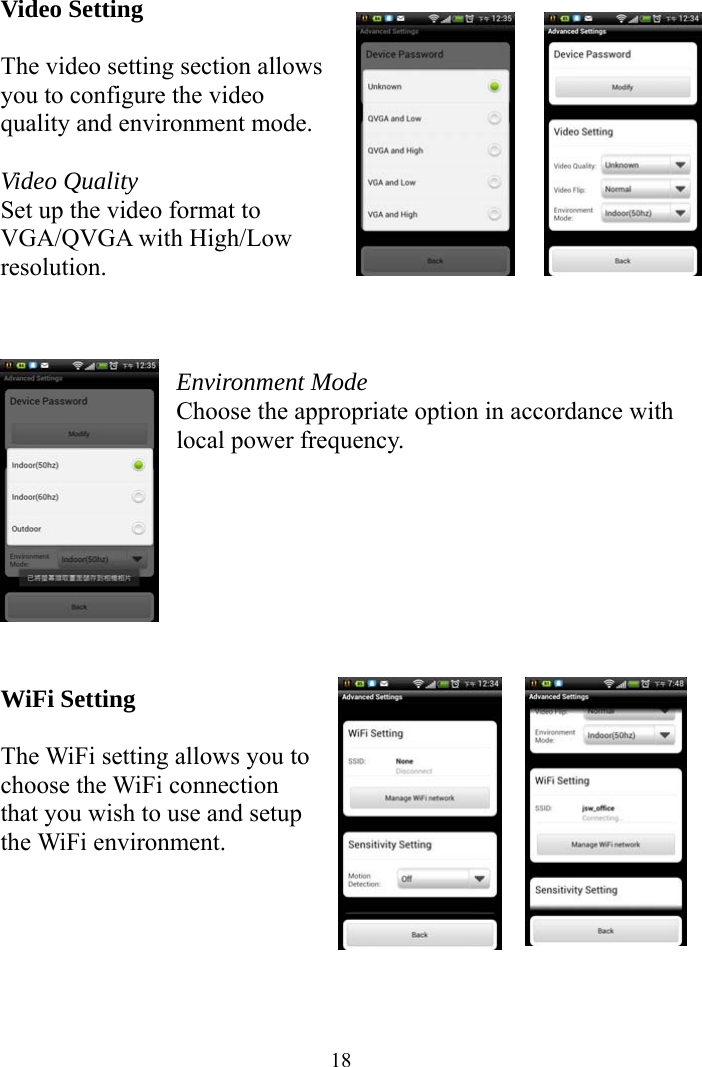  18Video Setting  The video setting section allows you to configure the video quality and environment mode.  Video Quality Set up the video format to VGA/QVGA with High/Low resolution.    Environment Mode Choose the appropriate option in accordance with local power frequency.         WiFi Setting  The WiFi setting allows you to choose the WiFi connection that you wish to use and setup the WiFi environment.      