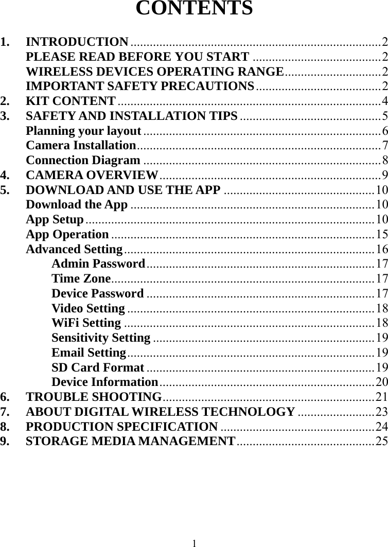  1CONTENTS  1. INTRODUCTION..............................................................................2 PLEASE READ BEFORE YOU START ........................................2 WIRELESS DEVICES OPERATING RANGE..............................2 IMPORTANT SAFETY PRECAUTIONS.......................................2 2. KIT CONTENT..................................................................................4 3. SAFETY AND INSTALLATION TIPS ............................................5 Planning your layout..........................................................................6 Camera Installation............................................................................7 Connection Diagram ..........................................................................8 4. CAMERA OVERVIEW.....................................................................9 5. DOWNLOAD AND USE THE APP ...............................................10 Download the App ............................................................................10 App Setup..........................................................................................10 App Operation..................................................................................15 Advanced Setting..............................................................................16 Admin Password.......................................................................17 Time Zone..................................................................................17 Device Password .......................................................................17 Video Setting .............................................................................18 WiFi Setting ..............................................................................18 Sensitivity Setting .....................................................................19 Email Setting.............................................................................19 SD Card Format.......................................................................19 Device Information...................................................................20 6. TROUBLE SHOOTING..................................................................21 7. ABOUT DIGITAL WIRELESS TECHNOLOGY........................23 8. PRODUCTION SPECIFICATION ................................................24 9. STORAGE MEDIA MANAGEMENT...........................................25  