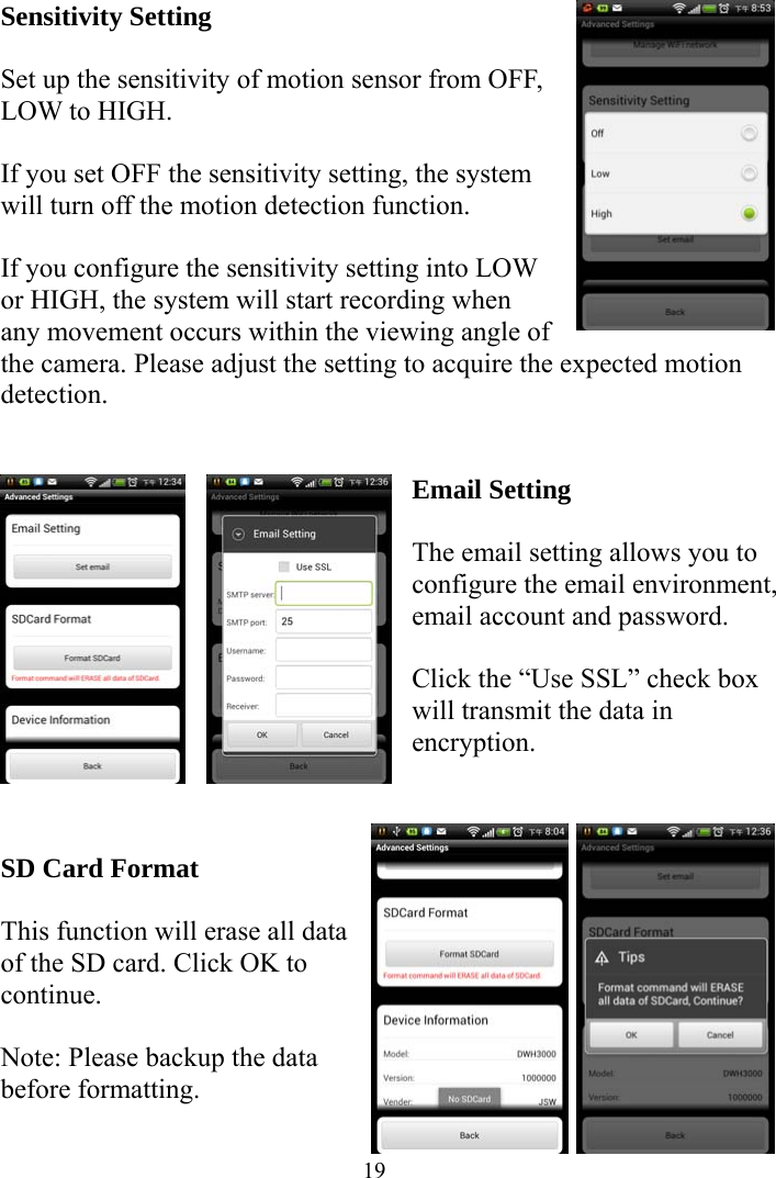  19Sensitivity Setting  Set up the sensitivity of motion sensor from OFF, LOW to HIGH.    If you set OFF the sensitivity setting, the system will turn off the motion detection function.  If you configure the sensitivity setting into LOW or HIGH, the system will start recording when any movement occurs within the viewing angle of the camera. Please adjust the setting to acquire the expected motion detection.   Email Setting    The email setting allows you to configure the email environment, email account and password.  Click the “Use SSL” check box will transmit the data in encryption.    SD Card Format    This function will erase all data of the SD card. Click OK to continue.  Note: Please backup the data before formatting.    