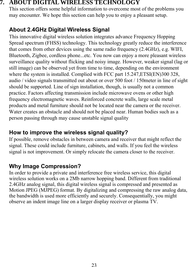  237. ABOUT DIGITAL WIRELESS TECHNOLOGY This section offers some helpful information to overcome most of the problems you may encounter. We hope this section can help you to enjoy a pleasant setup.  About 2.4GHz Digital Wireless Signal This innovative digital wireless solution integrates advance Frequency Hopping Spread spectrum (FHSS) technology. This technology greatly reduce the interference that comes from other devices using the same radio frequency (2.4GHz), e.g. WIFI, Bluetooth, Zigbee, cordless phone...etc. You now can enjoy a more pleasant wireless surveillance quality without flicking and noisy image. However, weaker signal (lag or still image) can be observed yet from time to time, depending on the environment where the system is installed. Complied with FCC part 15.247,ETSI(EN)300 328, audio / video signals transmitted out about or over 500 foot / 150meter in line of sight should be supported. Line of sign installation, though, is usually not a common practice. Factors affecting transmission include microwave ovens or other high frequency electromagnetic waves. Reinforced concrete walls, large scale metal products and metal furniture should not be located near the camera or the receiver. Water creates an obstacle and should not be placed near. Human bodies such as a person passing through may cause unstable signal quality  How to improve the wireless signal quality? If possible, remove obstacles in between camera and receiver that might reflect the signal. These could include furniture, cabinets, and walls. If you feel the wireless signal is not improvement. Or simply relocate the camera closer to the receiver.  Why Image Compression? In order to provide a private and interference free wireless service, this digital wireless solution works on a 2Mb narrow hopping band. Different from traditional 2.4GHz analog signal, this digital wireless signal is compressed and presented as Motion JPEG (MJPEG) format. By digitalizing and compressing the raw analog data, the bandwidth is used more efficiently and securely. Consequentially, you might observe an indent image line on a larger display receiver or plasma TV.  