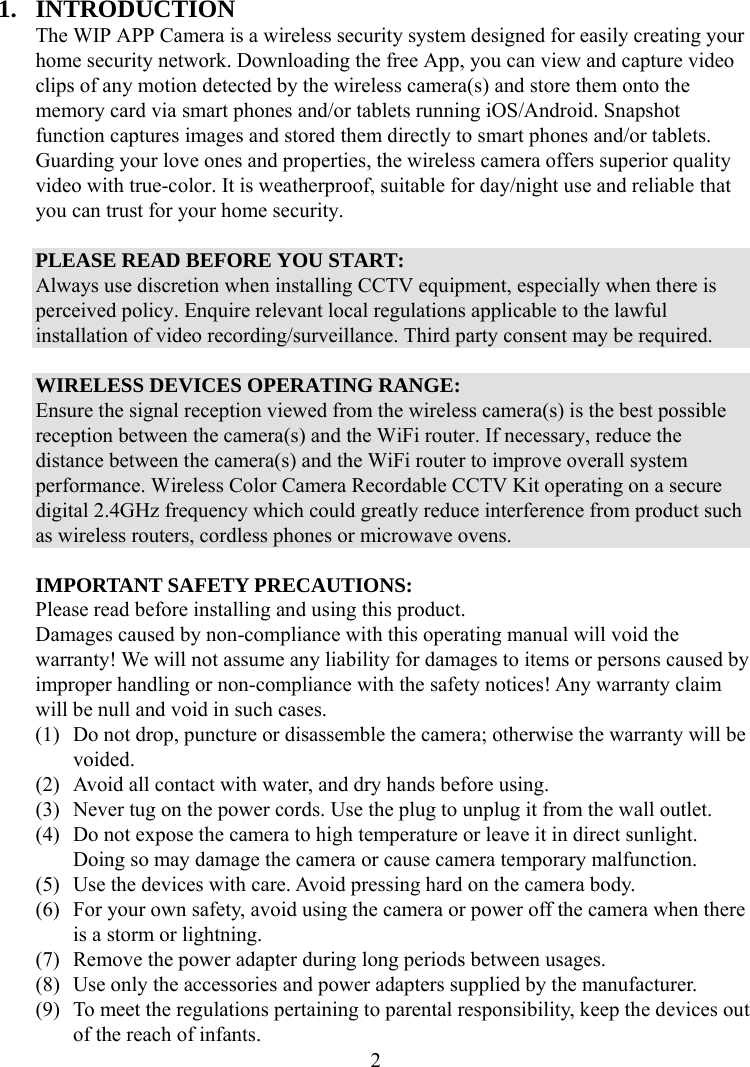  21. INTRODUCTION The WIP APP Camera is a wireless security system designed for easily creating your home security network. Downloading the free App, you can view and capture video clips of any motion detected by the wireless camera(s) and store them onto the memory card via smart phones and/or tablets running iOS/Android. Snapshot function captures images and stored them directly to smart phones and/or tablets. Guarding your love ones and properties, the wireless camera offers superior quality video with true-color. It is weatherproof, suitable for day/night use and reliable that you can trust for your home security.  PLEASE READ BEFORE YOU START: Always use discretion when installing CCTV equipment, especially when there is perceived policy. Enquire relevant local regulations applicable to the lawful installation of video recording/surveillance. Third party consent may be required.  WIRELESS DEVICES OPERATING RANGE: Ensure the signal reception viewed from the wireless camera(s) is the best possible reception between the camera(s) and the WiFi router. If necessary, reduce the distance between the camera(s) and the WiFi router to improve overall system performance. Wireless Color Camera Recordable CCTV Kit operating on a secure digital 2.4GHz frequency which could greatly reduce interference from product such as wireless routers, cordless phones or microwave ovens.  IMPORTANT SAFETY PRECAUTIONS: Please read before installing and using this product. Damages caused by non-compliance with this operating manual will void the warranty! We will not assume any liability for damages to items or persons caused by improper handling or non-compliance with the safety notices! Any warranty claim will be null and void in such cases. (1) Do not drop, puncture or disassemble the camera; otherwise the warranty will be voided. (2) Avoid all contact with water, and dry hands before using. (3) Never tug on the power cords. Use the plug to unplug it from the wall outlet. (4) Do not expose the camera to high temperature or leave it in direct sunlight. Doing so may damage the camera or cause camera temporary malfunction. (5) Use the devices with care. Avoid pressing hard on the camera body. (6) For your own safety, avoid using the camera or power off the camera when there is a storm or lightning. (7) Remove the power adapter during long periods between usages. (8) Use only the accessories and power adapters supplied by the manufacturer. (9) To meet the regulations pertaining to parental responsibility, keep the devices out of the reach of infants. 