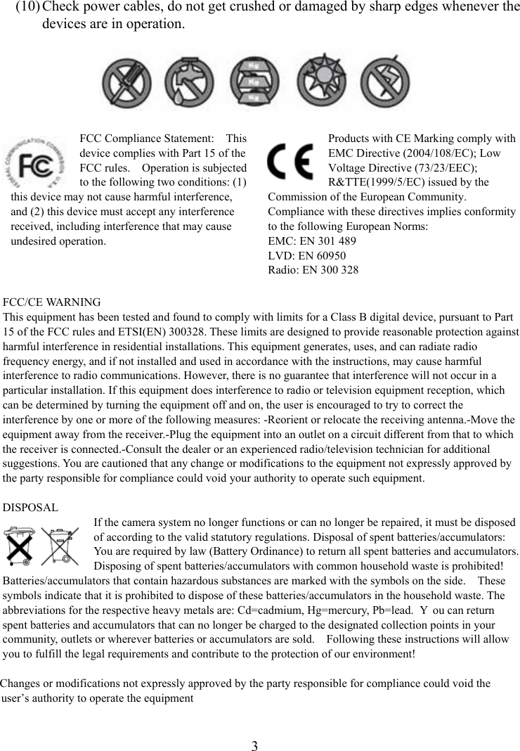  3(10) Check power cables, do not get crushed or damaged by sharp edges whenever the devices are in operation.    FCC Compliance Statement:    This device complies with Part 15 of the FCC rules.    Operation is subjected to the following two conditions: (1) this device may not cause harmful interference, and (2) this device must accept any interference received, including interference that may cause undesired operation. Products with CE Marking comply with EMC Directive (2004/108/EC); Low Voltage Directive (73/23/EEC); R&amp;TTE(1999/5/EC) issued by the Commission of the European Community.   Compliance with these directives implies conformity to the following European Norms: EMC: EN 301 489 LVD: EN 60950 Radio: EN 300 328  FCC/CE WARNING This equipment has been tested and found to comply with limits for a Class B digital device, pursuant to Part 15 of the FCC rules and ETSI(EN) 300328. These limits are designed to provide reasonable protection against harmful interference in residential installations. This equipment generates, uses, and can radiate radio frequency energy, and if not installed and used in accordance with the instructions, may cause harmful interference to radio communications. However, there is no guarantee that interference will not occur in a particular installation. If this equipment does interference to radio or television equipment reception, which can be determined by turning the equipment off and on, the user is encouraged to try to correct the interference by one or more of the following measures: -Reorient or relocate the receiving antenna.-Move the equipment away from the receiver.-Plug the equipment into an outlet on a circuit different from that to which the receiver is connected.-Consult the dealer or an experienced radio/television technician for additional suggestions. You are cautioned that any change or modifications to the equipment not expressly approved by the party responsible for compliance could void your authority to operate such equipment.  DISPOSAL If the camera system no longer functions or can no longer be repaired, it must be disposed of according to the valid statutory regulations. Disposal of spent batteries/accumulators: You are required by law (Battery Ordinance) to return all spent batteries and accumulators.   Disposing of spent batteries/accumulators with common household waste is prohibited!   Batteries/accumulators that contain hazardous substances are marked with the symbols on the side.    These symbols indicate that it is prohibited to dispose of these batteries/accumulators in the household waste. The abbreviations for the respective heavy metals are: Cd=cadmium, Hg=mercury, Pb=lead.  Y ou can return spent batteries and accumulators that can no longer be charged to the designated collection points in your community, outlets or wherever batteries or accumulators are sold.    Following these instructions will allow you to fulfill the legal requirements and contribute to the protection of our environment!          Changes or modifications not expressly approved by the party responsible for compliance could void the             user’s authority to operate the equipment    