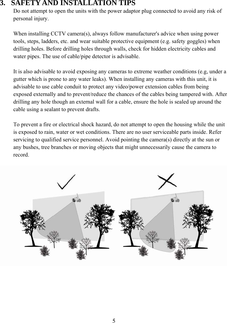  53. SAFETY AND INSTALLATION TIPS Do not attempt to open the units with the power adaptor plug connected to avoid any risk of personal injury.  When installing CCTV camera(s), always follow manufacturer&apos;s advice when using power tools, steps, ladders, etc. and wear suitable protective equipment (e.g. safety goggles) when drilling holes. Before drilling holes through walls, check for hidden electricity cables and water pipes. The use of cable/pipe detector is advisable.  It is also advisable to avoid exposing any cameras to extreme weather conditions (e.g, under a gutter which is prone to any water leaks). When installing any cameras with this unit, it is advisable to use cable conduit to protect any video/power extension cables from being exposed externally and to prevent/reduce the chances of the cables being tampered with. After drilling any hole though an external wall for a cable, ensure the hole is sealed up around the cable using a sealant to prevent drafts.  To prevent a fire or electrical shock hazard, do not attempt to open the housing while the unit is exposed to rain, water or wet conditions. There are no user serviceable parts inside. Refer servicing to qualified service personnel. Avoid pointing the camera(s) directly at the sun or any bushes, tree branches or moving objects that might unnecessarily cause the camera to record.   