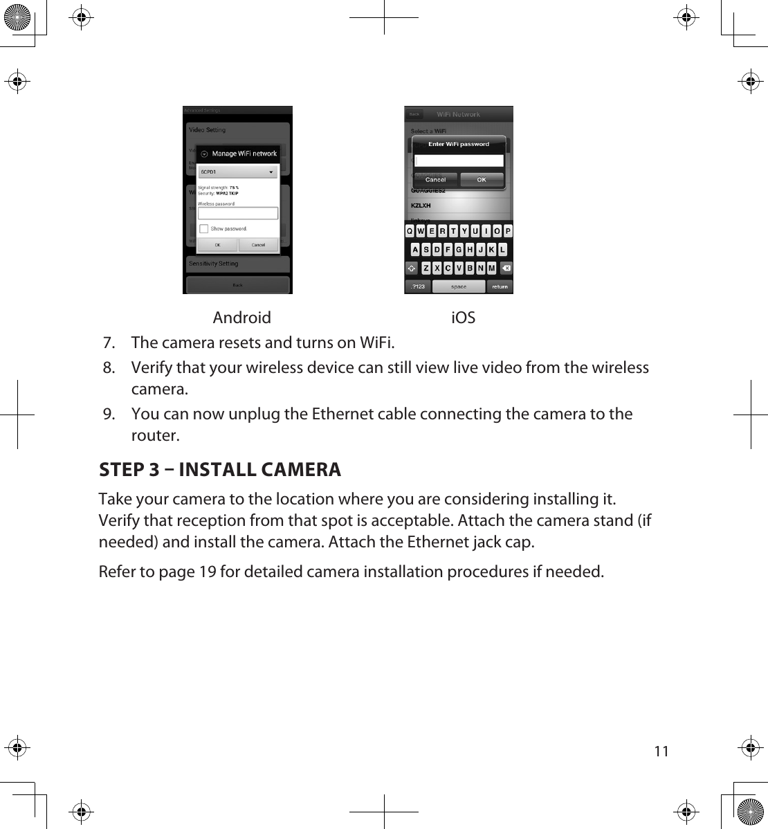 1011Android iOS7.  The camera resets and turns on WiFi. 8.  Verify that your wireless device can still view live video from the wireless camera.9.  You can now unplug the Ethernet cable connecting the camera to the router. STEP 3  INSTALL CAMERATake your camera to the location where you are considering installing it. Verify that reception from that spot is acceptable. Attach the camera stand (if needed) and install the camera. Attach the Ethernet jack cap.Refer to page 19 for detailed camera installation procedures if needed.