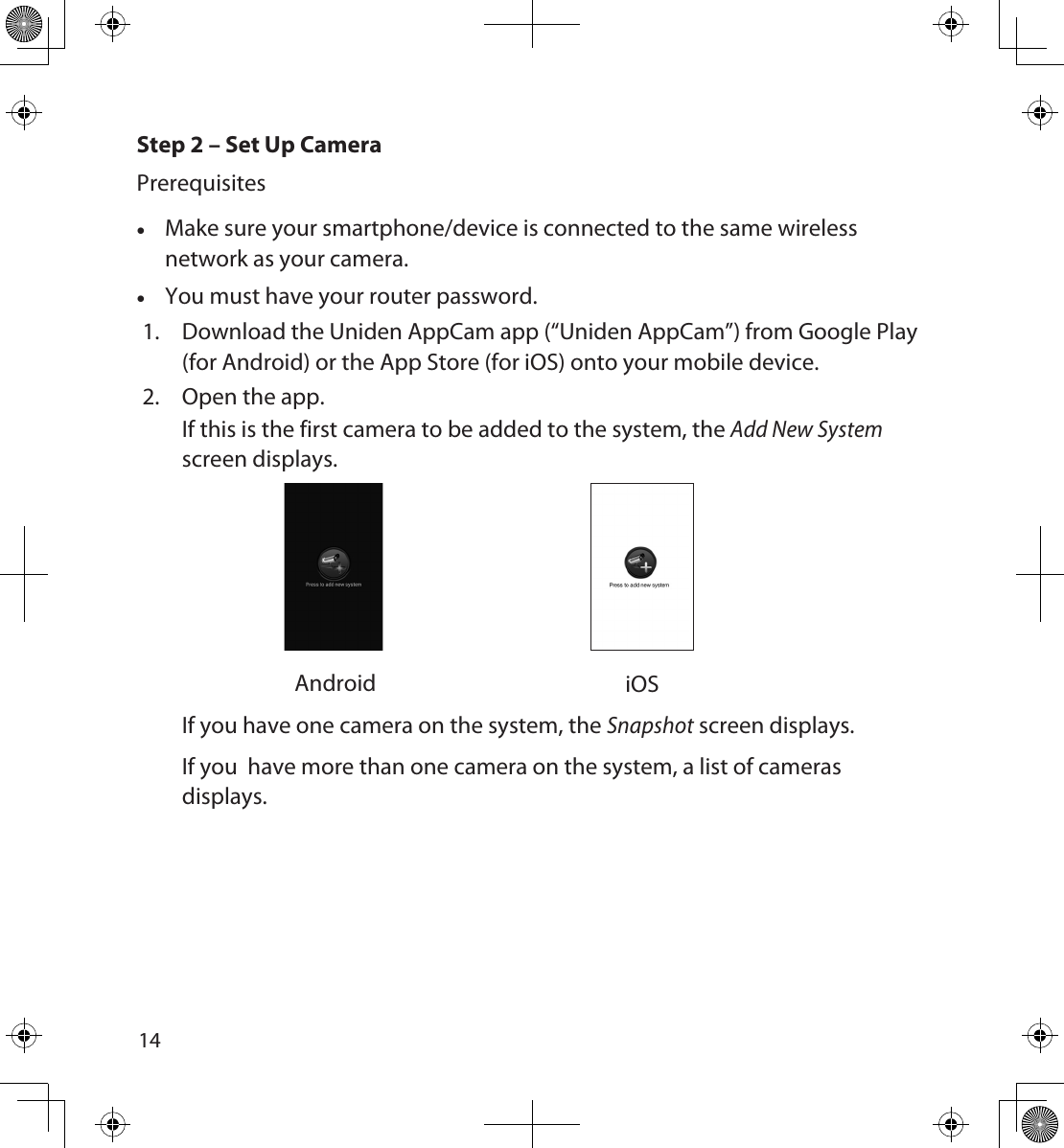 1415Step 2 – Set Up CameraPrerequisites •Make sure your smartphone/device is connected to the same wireless network as your camera. •You must have your router password.1.  Download the Uniden AppCam app (“Uniden AppCam”) from Google Play (for Android) or the App Store (for iOS) onto your mobile device. 2.  Open the app. If this is the first camera to be added to the system, the Add New System screen displays.  Android iOSIf you have one camera on the system, the Snapshot screen displays. If you  have more than one camera on the system, a list of cameras displays.