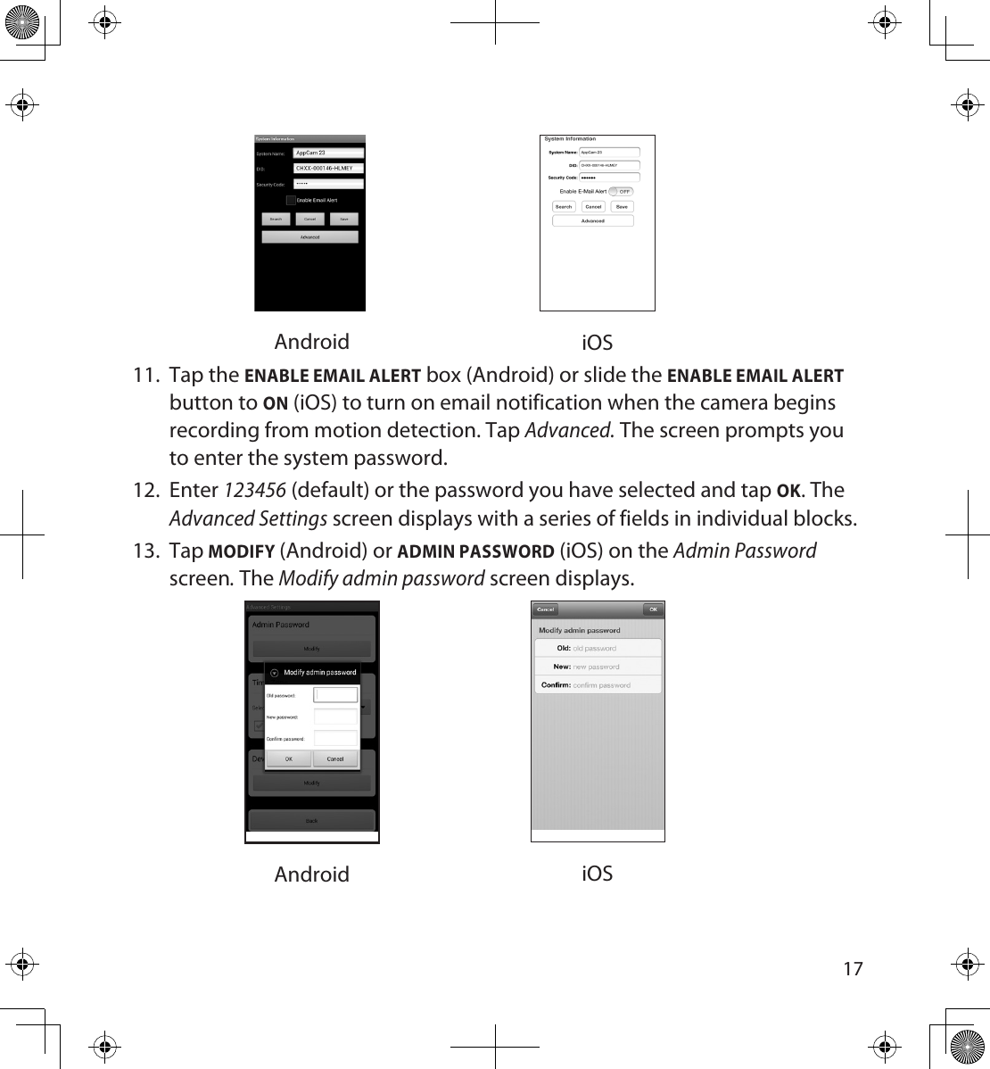 1617Android iOS11.  Tap the ENABLE EMAIL ALERT box (Android) or slide the ENABLE EMAIL ALERT button to ON (iOS) to turn on email notification when the camera begins recording from motion detection. Tap Advanced. The screen prompts you to enter the system password.12.  Enter 123456 (default) or the password you have selected and tap OK. The Advanced Settings screen displays with a series of fields in individual blocks.  13.  Tap MODIFY (Android) or ADMIN PASSWORD (iOS) on the Admin Password screen. The Modify admin password screen displays.  Android iOS