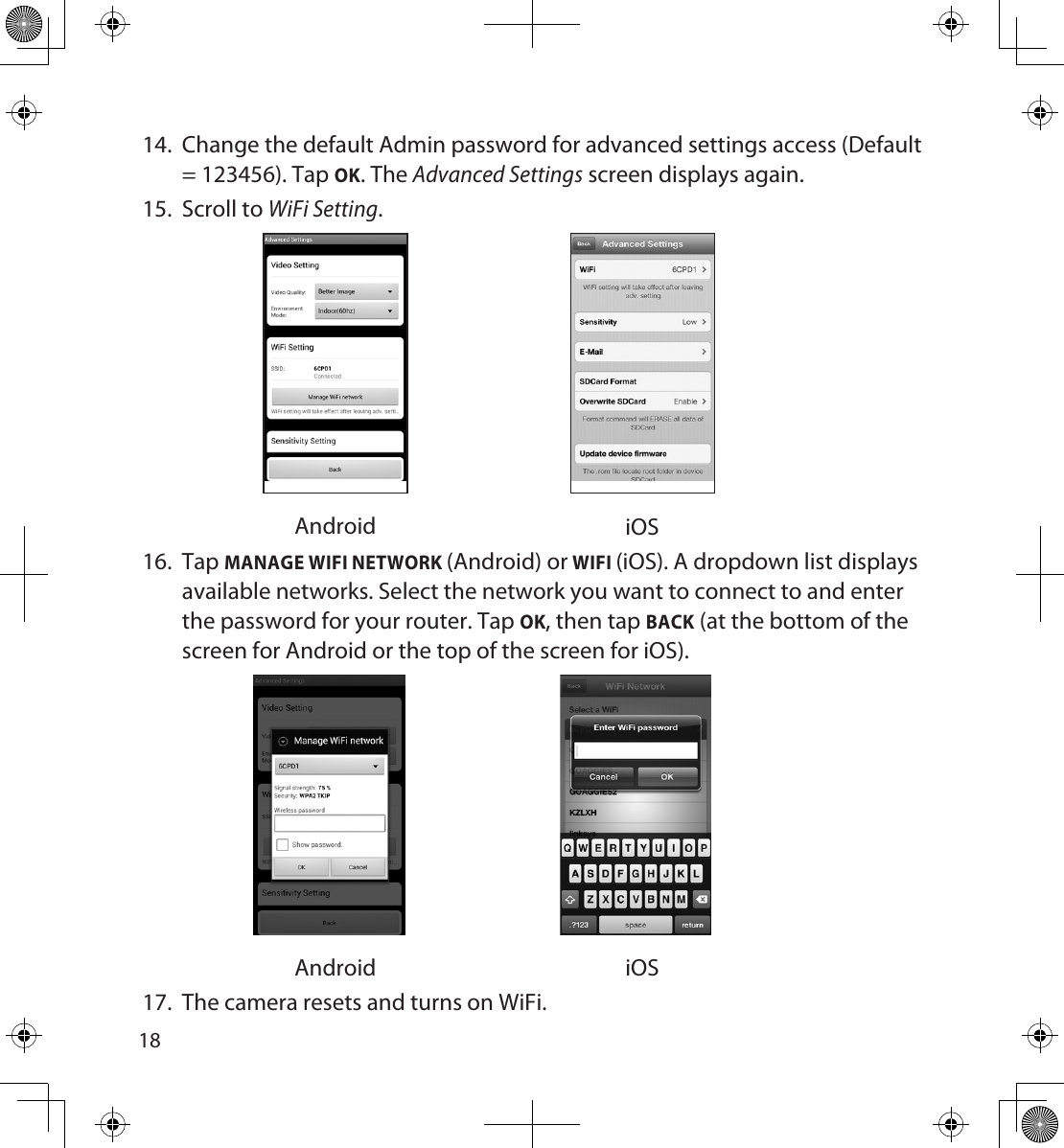 181914.  Change the default Admin password for advanced settings access (Default = 123456). Tap OK. The Advanced Settings screen displays again.15.  Scroll to WiFi Setting. Android iOS16.  Tap MANAGE WIFI NETWORK (Android) or WIFI (iOS). A dropdown list displays available networks. Select the network you want to connect to and enter the password for your router. Tap OK, then tap BACK (at the bottom of the screen for Android or the top of the screen for iOS). Android iOS17.  The camera resets and turns on WiFi. 