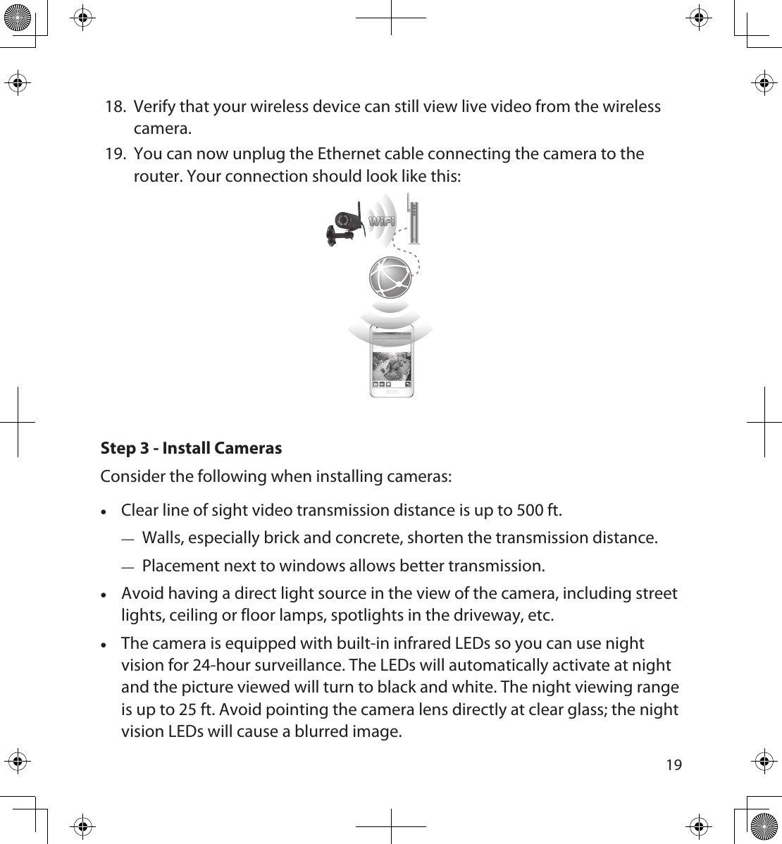 181918.  Verify that your wireless device can still view live video from the wireless camera.19.  You can now unplug the Ethernet cable connecting the camera to the router. Your connection should look like this:Step 3 - Install CamerasConsider the following when installing cameras: •Clear line of sight video transmission distance is up to 500 ft. — Walls, especially brick and concrete, shorten the transmission distance. — Placement next to windows allows better transmission. •Avoid having a direct light source in the view of the camera, including street lights, ceiling or floor lamps, spotlights in the driveway, etc. •The camera is equipped with built-in infrared LEDs so you can use night vision for 24-hour surveillance. The LEDs will automatically activate at night and the picture viewed will turn to black and white. The night viewing range is up to 25 ft. Avoid pointing the camera lens directly at clear glass; the night vision LEDs will cause a blurred image.