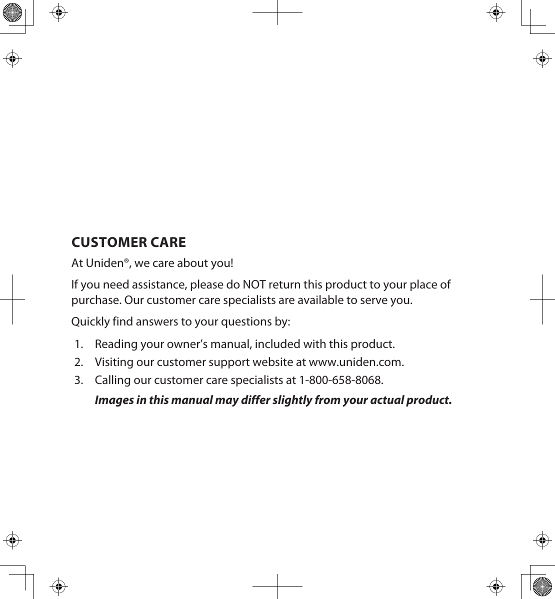 CUSTOMER CAREAt Uniden®, we care about you!If you need assistance, please do NOT return this product to your place of purchase. Our customer care specialists are available to serve you.Quickly find answers to your questions by:1.  Reading your owner’s manual, included with this product.2.  Visiting our customer support website at www.uniden.com.3.  Calling our customer care specialists at 1-800-658-8068.Images in this manual may differ slightly from your actual product.