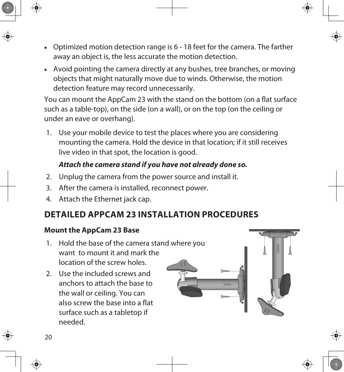 2021 •Optimized motion detection range is 6 - 18 feet for the camera. The farther away an object is, the less accurate the motion detection. •Avoid pointing the camera directly at any bushes, tree branches, or moving objects that might naturally move due to winds. Otherwise, the motion detection feature may record unnecessarily. You can mount the AppCam 23 with the stand on the bottom (on a flat surface such as a table-top), on the side (on a wall), or on the top (on the ceiling or under an eave or overhang). 1.  Use your mobile device to test the places where you are considering mounting the camera. Hold the device in that location; if it still receives live video in that spot, the location is good.Attach the camera stand if you have not already done so. 2.  Unplug the camera from the power source and install it.3.  After the camera is installed, reconnect power.4.  Attach the Ethernet jack cap.DETAILED APPCAM 23 INSTALLATION PROCEDURESMount the AppCam 23 Base1.  Hold the base of the camera stand where you want  to mount it and mark the location of the screw holes. 2.  Use the included screws and anchors to attach the base to the wall or ceiling. You can also screw the base into a flat surface such as a tabletop if needed.