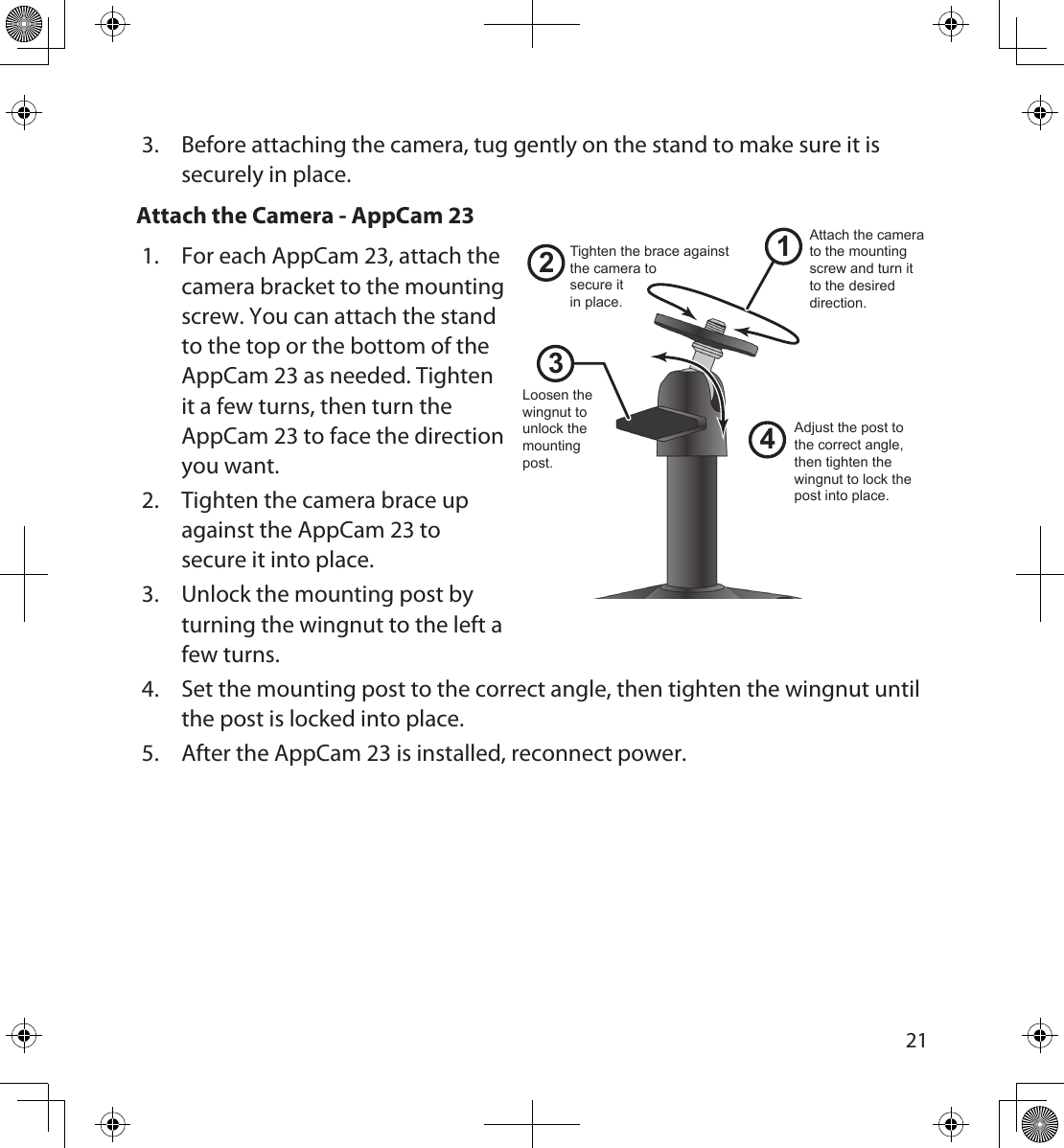 20213.  Before attaching the camera, tug gently on the stand to make sure it is securely in place.Attach the Camera - AppCam 231.  For each AppCam 23, attach the  camera bracket to the mounting screw. You can attach the stand to the top or the bottom of the AppCam 23 as needed. Tighten it a few turns, then turn the AppCam 23 to face the direction you want. 2.  Tighten the camera brace up against the AppCam 23 to secure it into place.3.  Unlock the mounting post by turning the wingnut to the left a few turns.4.  Set the mounting post to the correct angle, then tighten the wingnut until the post is locked into place.5.  After the AppCam 23 is installed, reconnect power.1243Loosen the wingnut to unlock the mounting post.Attach the camera to the mounting screw and turn it to the desired direction.Adjust the post to the correct angle, then tighten the wingnut to lock the post into place.Tighten the brace against the camera tosecure itin place.