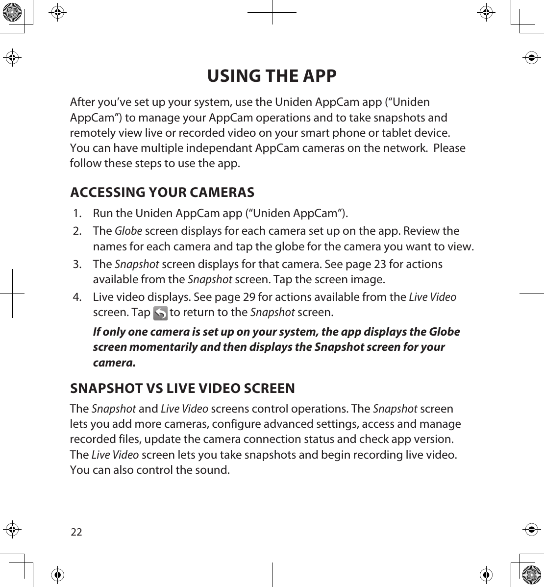 2223USING THE APPAfter you’ve set up your system, use the Uniden AppCam app (“Uniden AppCam”) to manage your AppCam operations and to take snapshots and remotely view live or recorded video on your smart phone or tablet device.  You can have multiple independant AppCam cameras on the network.  Please follow these steps to use the app.ACCESSING YOUR CAMERAS1.  Run the Uniden AppCam app (“Uniden AppCam”).2.  The Globe screen displays for each camera set up on the app. Review the names for each camera and tap the globe for the camera you want to view.3.  The Snapshot screen displays for that camera. See page 23 for actions available from the Snapshot screen. Tap the screen image.4.  Live video displays. See page 29 for actions available from the Live Video screen. Tap  to return to the Snapshot screen.If only one camera is set up on your system, the app displays the Globe screen momentarily and then displays the Snapshot screen for your camera.SNAPSHOT VS LIVE VIDEO SCREENThe Snapshot and Live Video screens control operations. The Snapshot screen lets you add more cameras, configure advanced settings, access and manage recorded files, update the camera connection status and check app version. The Live Video screen lets you take snapshots and begin recording live video. You can also control the sound.