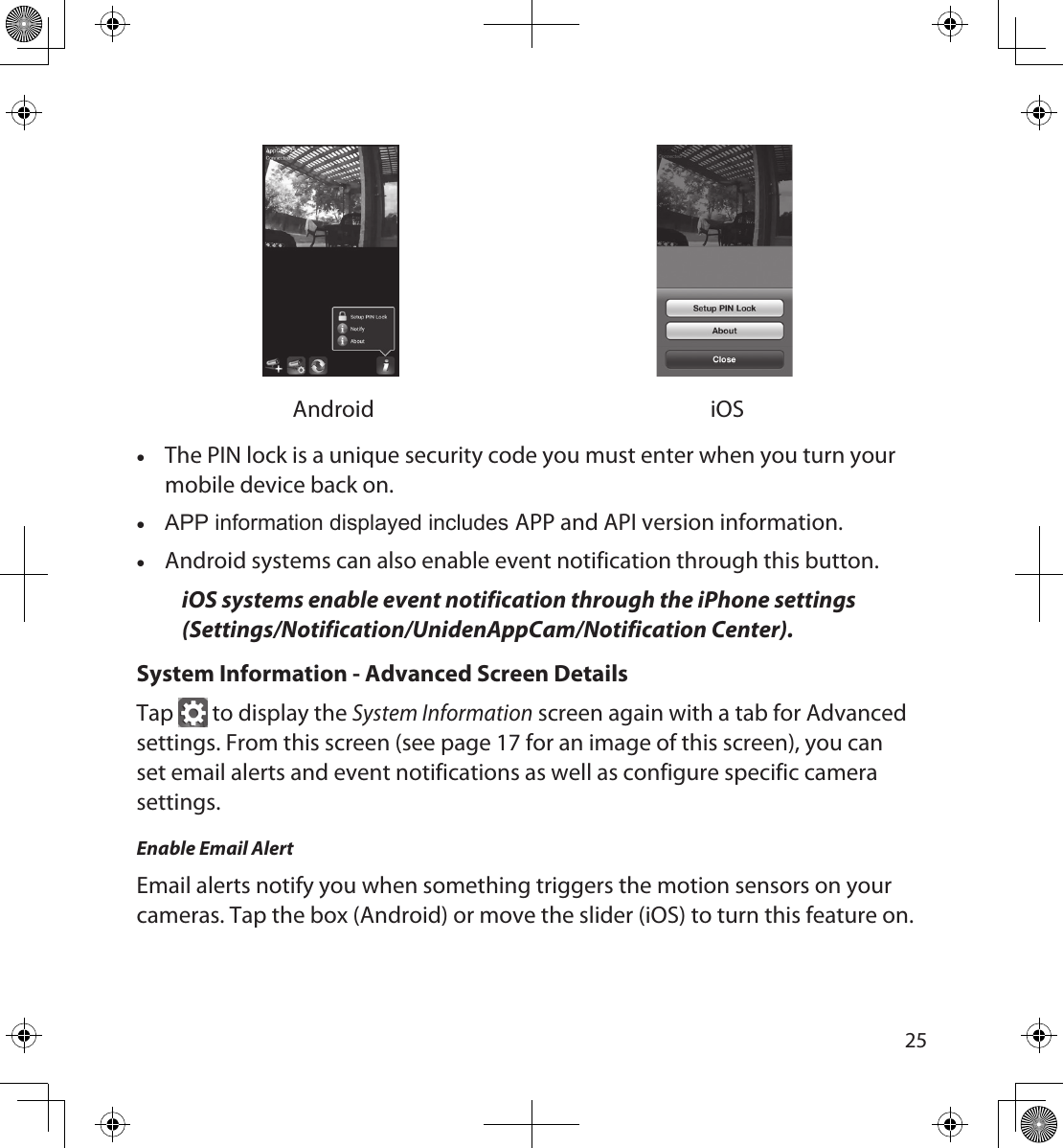 2425Android iOS •The PIN lock is a unique security code you must enter when you turn your mobile device back on. •APP information displayed includes APP and API version information. •Android systems can also enable event notification through this button. iOS systems enable event notification through the iPhone settings (Settings/Notification/UnidenAppCam/Notification Center).System Information - Advanced Screen DetailsTap   to display the System Information screen again with a tab for Advanced settings. From this screen (see page 17 for an image of this screen), you can set email alerts and event notifications as well as configure specific camera settings.Enable Email AlertEmail alerts notify you when something triggers the motion sensors on your cameras. Tap the box (Android) or move the slider (iOS) to turn this feature on.